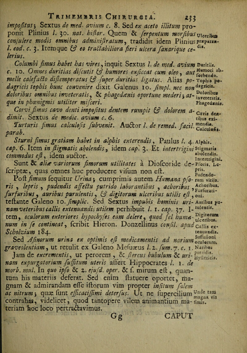 impofttas5 Sextus de med0W0/0 c. 8. Sed <?# illitum pro¬ ponit Plinius l. 30. nat. hiftor. Quem & ferpentum mrftbus uicerib^ conjultre modis omnibus admimftratum, tradidit idem Pliniuspr*para»- /. <w/. r. 3. Item que £5? £0 tr affabilior a fieri ulcera fanar ique ce-dl*' Columbi fimus habet has vires, inquit Sextus /. de med. avium Duritiis. 10. Omnes duritias difcutit £5? humores exficcat cum oleo, ^ fbrbcndV^ meile calefaffo diftemperatus 6? fuper duritias ligatus. Alias />0- Tophi* po¬ dagricis tophis hunc convenire dixit Galenus 10. fmpl. nec nondzzticiu doloribus omnibus inveteratis, & phagedaenis oportune mederi •> at- initem?* que in phmigmis utiliter mifceri. Phagedaenis. Corvi fimus cavo denti impofitus dentem rumpit & dolorem a- r> • . dimit. Sextus avium c. 6. tibu* exi- Turturis fimus calculofis fubvenit. Au&or /. de remed, facil. caktfk par ab. aiCE0 *' Sturni fimus gratiam habet in alphis exterendis, Paulus /. 4. Alphis. 6. Item in fiigmatis abolendis, idem cap. 3. Et intertrigini stigmati* commodus e fi, idem audor. intemMni Sunt & *//> variorum fimorum utilitates a Diofcoride dc^Piori*. lc- fcriptse, quas omnes huc producere vifum non eft. rudendo- Poft fimum fequitur Urina 5 cumprimis autem Humana pfo- rum vitiis. 9 -* • 1 1« /V* —« • « « • . > * - - < 1 • ■ ns • lepris , pudendis ajfeffu putrido laborantibus , achoribus , £chorib«s* furfuribus, auribus purulentis, £5? digitorum ulceribus utilis eft, oni.UraU teftante Galeno 10.fimplic. Sed Sextus impubis hominis uri- Auribus pu- namveteribus callis extenuandis utilem perhibuit /. 1. ajp. 37. i.ruicntIS- tem, oculorum exteriores hypochyfes eam delere, quod fel huma- num in fe contineat, feribit Hieron. Donzcllinus confil. apud ca\n$ tx- Scholzium 184. tenuandis. Sed Jfimorum urina ex optimis eft medicamentis ad narium ocUjVrum. graveolentiam, ut retulit ex Galeno Mefuseus l.z.fum.y.c. 1. Naribus Jam de excrementis, ut perorem , &c ftercus bubulum 8c uri- nam expurgatorium fuffitum uteris affert Hippocrates l. 1. de morb. mul. In quo ipfo & z. ejufd. oper. & f. mirum eft:quan¬ tum his materiis deferat. Sed enim ftatuerc oportet, tfra- gnam & admirandam effe iftorum vim propter infitum filem ac nitrum \ quee funt ejficacifimi deterfus. Ut ne fupercilium Unde tas^ contrahas, videlicet, quod tantopere vilem animantium ma-fimis!* n teriafn hoc loco pertradavimus. Gg CAPUT