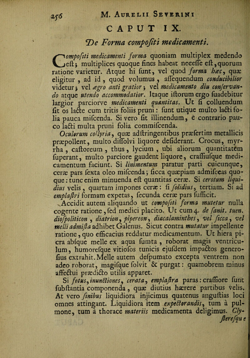CAPUT IX» fDe Forma comfojiti medicamenti. Compofiti medicamenti forma quoniam multiplex medendo eft* multiplices quoque fines habeat neeefle eft, quorum ratione varietur. Atque hi funt, vel quod forma hac, quae eligitur , ad id , quod volumus , aflequendum conducibilior videtur $ vel regro anti gratior $ vel medicamento diu confervdn« do atque utendo accommodatior. I taque illorum ergo fuadebitur largior parciorve medicamenti quantitas. Ut fi colluendum fit os la6te cum tritis foliis pruni: funt utique multo latifo¬ lia pauca mifcenda. Sivero fit illinendum, e contrario pau¬ co lati multa pruni folia commifcenda. Oculorum collyria, quae adllringentibus praefertim metallicis pnepollent, multo diflolvi liquore defiderant. Crocus, myr- rha , calloreum , thus , lycium , ubi aliorum quantitatem fuperant, multo parciore gaudent liquore, crafliufque medi¬ camentum faciunt. Si linimentum paratur parti cuicunque, cerae pars lexta oleo mifcenda; ficca quaepiam admifceas quo¬ que: tunc enim minuenda ell quantitas cerae. Si cerotum liqui¬ dius velis , quartam impones ceras : fi folidius, tertiam. Si ad emplaftri formam expetas, fecunda cerae pars fufficit. Accidit autem aliquando ut compofiti forma mutetur nulla cogente ratione,fed medici placito. Ut cum4. de fanit. tuen. diofpoliticon , diatrion, piper e on, diacalaminthes, vel ficca, vel melliadmifta adhibet Galenus. Sicut contra mutatur impellente ratione,quo efficacius reddatur medicamentum. Ut hiera pi- cra abfque meile ex aqua fumta , roborat magis ventricu¬ lum , humorefque vitiofos tunicis ejufdem impa£tos genero- fius extrahit. Melie autem defpumato excepta ventrem non adeo roborat, magifque folvit & purgat: quamobrem minus affeflui praedi£lo utilis apparet. Si fotus ftnunttiones, cerata, emplaftra paras: craffiore funt fubftantia componenda, quas diutius haerere partibus velis. At vero finibus liquidiora injicimus quatenus angullias loci omnes attingant. Liquidiora item expeftorandis^ tum a pul¬ mone, tum a thorace materiis medicamenta deligimus. Cly- Jlerefqu e