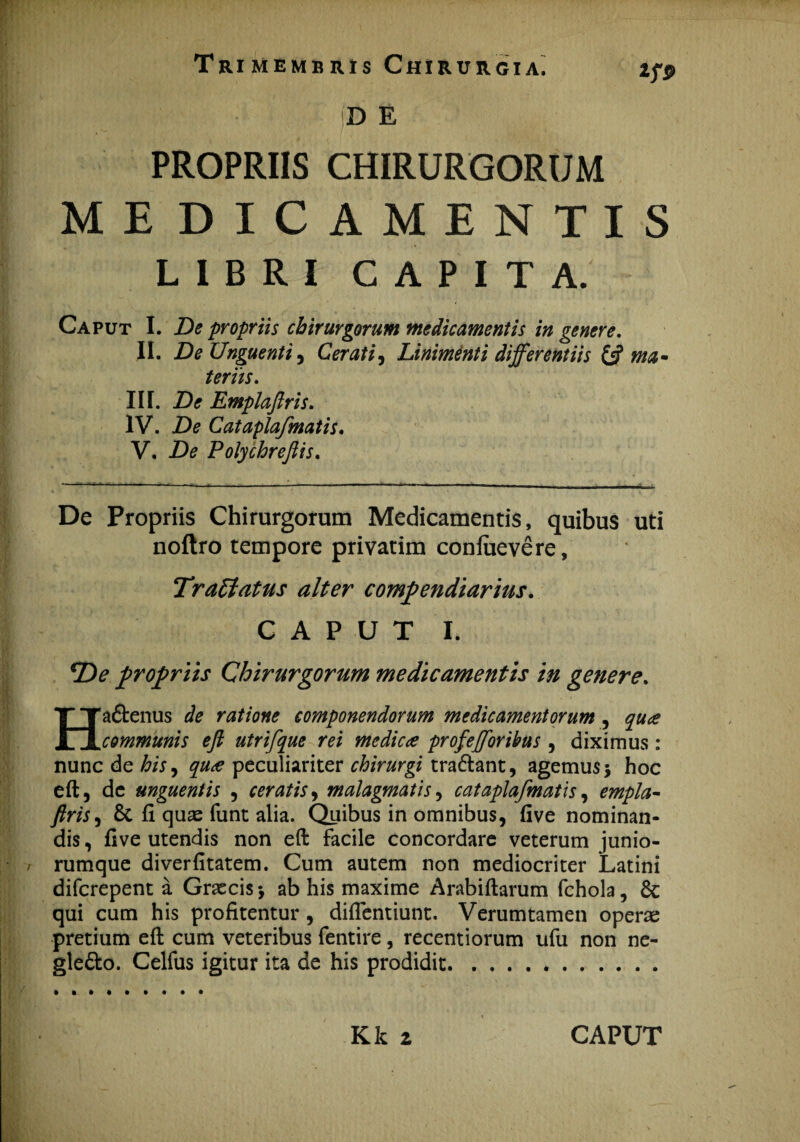 D E PROPRIIS CHIRURGORUM ME DICAMENTIS LIBRI CAPITA. Caput I. De propriis chirurgorum medicamentis in genere. II. De Unguenti, Cerati, Linimenti differentiis & ma¬ teriis. III. De Emplaflris. IV. De Cataplafmatis. V. De Polychrejiis. De Propriis Chirurgorum Medicamentis, quibus uti noftro tempore privatim confuevere, Tr affatus alter compendiarius. CAPUT I. *De propriis Chirurgorum medicamentis in genere. Hadtenus de ratione componendorum medicamentorum , qua communis eft utrifque rei medica profefforibus , diximus : nunc de his, quee peculiariter chirurgi tra&ant, agemus 5 hoc eft 5 de unguentis , ceratis, malagmatis, cataplafmatis, empla¬ flris , 8t fi quse funt alia. Quibus in omnibus, five nominan¬ dis , five utendis non eft facile concordare veterum junio- rumque diverfitatem. Cum autem non mediocriter Latini diferepent a Graecis *, ab his maxime Arabiftarum fchola, 6c qui cum his profitentur , diflentiunt. Verum tamen operae pretium eft cum veteribus fentire , recentiorum ufu non ne- gle&o. Celfus igitur ita de his prodidit.