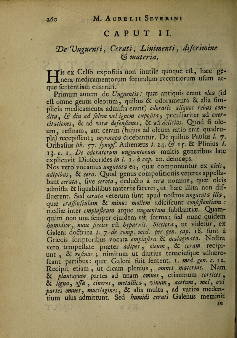 CAPUT II. \De 'Unguenti, Cerati, Linimenti, difcrimine & materia. His ex Celfo expofitis non inutile quoque eft, haec ge¬ nera medicamentorum fecundum recentiorum uium at¬ que feotentiam enarrari. Primum autem de Unguentis: quas antiquis erant olea (id eft omne genus oleorum, quibus St odoramenta St alia fim- plicia medicamenta admifta erant) odoratis aliquot rebus con- dita, & diu ad folem vel ignem expojita5 peculiariter ad exer¬ citationes , St ad vita defenfionesy St ad delitias. Quod fi ole¬ um, refinam, aut ceram (hujus ad oleum ratio erat quadru¬ pla) recepiffent \ myrocopa dicebantur. De quibus Paulus /. 7* Oribafius lib. jj. fynopf. Athenaeus l. z\. £5? if* St Plinius /. 15. r. 1. Zte odoratorum unguentorum multis generibus late explicavit Diofcorides in l. 1. d cap. 10. deinceps. Nos vero vocamus unguenta ea, quae componuntur ex oleis, adipibus, bc cera. Quod genus compofitionis veteres appella¬ bant rmzta, fi ve cerota, dedu&o a cera nomine, quae oleis admifta St liquabilibus materiis faceret, ut haec illita non dif¬ fluerent. Sed cerata veterum funt apud noftros ungue?ita illa, quae craffiufculam St minus mollem adfcifcunt confiftentiam : medix inter emplafirum atque unguentum fubftantiae. Quam¬ quam non una femper ejufdem eft forma: fed nunc quidem humidior, nunc Jiccior eft hyparxis. Sicciora, ut videtur, ex Galeni doStrina /. 7. de comp. med. per gen. cap. 18. funt . a Graecis fcriptoribus vocata emplafira St malagmata. Noftra vero tempeftate praeter adipes, oleum , St ceram recipi¬ unt , St refinas \ nimirum ut diutius tenaciufque adhaere- fcant partibus: quae Galeni fuit fentent. 1. med. gen. c. 1 z. Recipit etiam , ut dicam plenius , omnes materias. Nam St plantarum partes ad unam omnes , etiamnum cortices, St ligna, offa , cineres , metallica , vinum, acetum, mei, ovi partes omnes, mucilagines, St alia multa , ad varios meden- tium ufus admittunt. Sed humidi cerati Galenus meminit