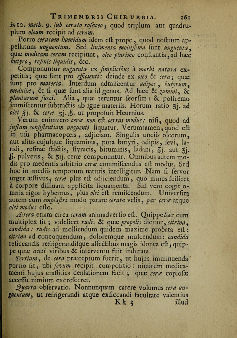 inio, meth.y.fub cerato rofaceo * quod triplum aut quadru¬ plum oleum recipit ad ceram. Porro ceratum humidum idem eft prope, quod noftrum ap¬ pellatum unguentum. Sed linimenta moiliffima funt unguenta, qua: modicam ceram recipiunt, oleo plurimo conflantia,ad haec butyro, retfinis liquidis, 8cc. Componuntur unguenta ex fimplicibus a morbi natura ex¬ petitis j quas funt pro efficienti: deinde ex oleo & cera * quas funt pro materia. Interdum admifcentur adipes, butyrum, medullae, & fi quas funt alia id genus. Ad haec &gummi, 3c plantarum fucci. Alia , qua: teruntur feorfim : poftremo | immifcentur fubtra&is ab igne materiis. Horum ratio 3j. ad olei §j. 6c 3j. ut propofuit Heurnius. Verum enim vero cera non eft certus modus: nifi, quod ad juftam confiftentiam unguenti liquatur. Verumtamen,quod eft in ufu pharmacopceis , adjiciam. Singulis unciis oleorum, aut alius cujufque liquaminis, puta butyri, adipis, fevi, la¬ ridi, relinas fladlis, Ityracis, bituminis, ladani, gj. aut Jj. pulveris, & gij. cerae componuntur. Omnibus autem mo¬ dis pro medentis arbitrio cera commifcendus eft modus. Sed hoc in mediis temporum naturis intelligitur. Nam ft fervor urget a:ftivus, cera plus eft adjiciendum, quo minus fcilicet a corpore diffluant applicita liquamenta. Sin vero cogit o- mnia rigor hybernus, plus olei eft remifcendum. Univerfim autem cum emplaftri modo parare cerata velis, par cer<e atque olei modus efto. Altera etiam circa ceram animadverfio eft. Quippe hac cum multiplex fit * videlicet rudis & quas propolis dicitur, citrina, candida: rudis ad molliendum quidem maxime probata eft: citrina ad concoquendum, doloremque mulcendum: candida reficcandis refrigerandifque affe<5fibus magis idonea eft* quip¬ pe quas aceti vilibus interventu fuit indurata. Tertium, de cera prteceptum fuerit, ut hujus imminuenda portio fit, ubi fevum recipit compofitio: nimirum medica¬ menti hujus craflities deniationem facit * quas ceue copiofas acceftu nimium excrefceret. Quarta obfervatio. Nonnunquam carere volumus cera un¬ guentum, ut refrigerandi atque exficcandi facultate valentius K k i illud