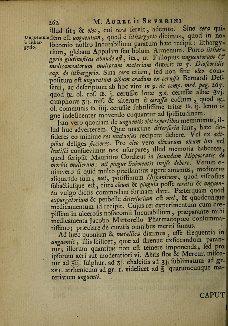 illud fit i 8c oleo, cui cera fervit, ademto. Sine cera qui- Unguentumdetn eft unguentum, quod e lithargyrio dicimus, quod in no- lar' focomio noftro Incurabilium paratum h^c recipit: lithargy- rium, glebam Appuiam feu bolum Armenum. Pono lithar- gyrio glutinofitas abunde eft, ita, ut Fallopius unguentorum & medicamentorum multorum materiam dixerit in y. Diofcoridis cap. de lithargyrio. Sina cera etiam, fed non fine oleo. com- pofitum eft unguentum album crudum ex cerujfa Bernardi Def- fenii, ac defcriptum ab hoc viro in 9. de comp• med.pag. z6f. quod ol. rof. tfc. j. cerulTae lotas $x. ceruflae albas 5vj. camphoras 3ij. mif. alterum e cerujfa co£fcum , quod ol. communis it», iiij. ceruflae fubtiliflime tricae tfe. ij. lento i- gne indefinenter movendo coquantur ad fpiflitudinem. Jam vero quoniam de unguentis olei expertibus meminimus, il¬ lud huc adverterem. Quas maxime deterforia funt, haec de- fideres eo minime res unffiuojas recipere debere. Vel ex adi- pibus deliges ficciores. Pro oleo vero olivarum oleum lini vel lentifci confuevimus nos ufurpare; illud memoria habentes, quod fcripfit Mauritius Cordius in fecundum Hippocratis de morbis mulierum: nil pingue linimentis ineffe debere. Verum e- nimvero fi quid multo praeftantius agere amamus, meditatus aliquando fum, mei, potiflimum Hifpanicum, quod vifcofius fubaftiufque eft, citra oleum 6c pinguia pofie ceratis St unguen¬ tis vulgo didbis commodam formam dare. Paeterquam quod expurgatorium St perbelle deter forium eft mei, St quodcunquc medicamentum id recipit. Cujus rei experimentum cum coe- piflem in ulcerofis nofocomii Incurabilium, prasparante mihi medicamenta Jacobo Martorcllo Pharmacopceo confumma- tiflimo; praeclare de curatis omnibus meriti fumus. Ad haec quoniam St metallica diximus , efle frequentia in unguentis , iliis fcilicct, quae ad ftrenue exficcandum paran¬ tur; illorum quantitas non eft temere imponenda, fed pro ipforum acri aut moderatiori vi. Aeris flos St Mercur. muce¬ tur ad gij. fulphur. ad 3j. chalcitis ad 3j. fublimatum ad gr. xv r. arrhenicum ad gr. 1. videlicet ad § quarumcunque ma¬ teriarum unguenti.