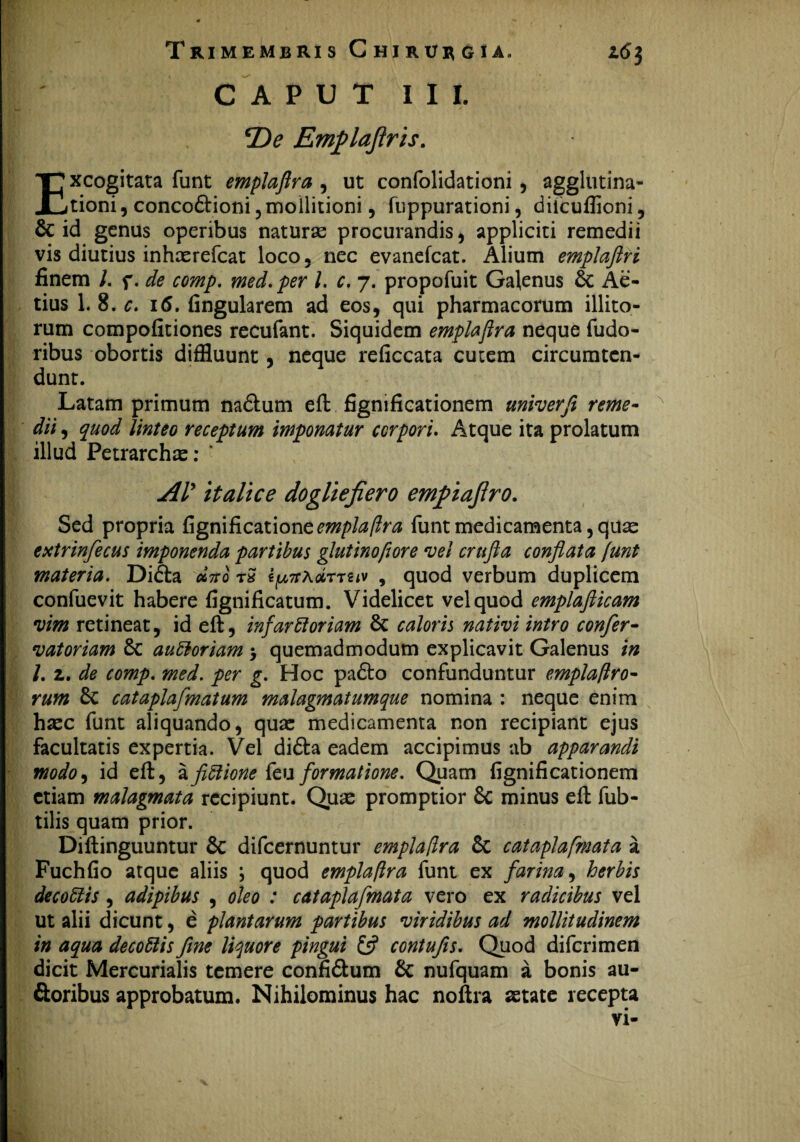 CAPUT III. *De Emflajlris. Excogitata funt emplaflra , ut confolidationi , agglutina- tioni, concodtioni, moHitioni, fuppurationi, diicuflioni, & id genus operibus naturas procurandis, appliciti remedii vis diutius inhaerefcat loco , nec evanefcat. Alium emplaftri finem /. f. de comp. med. per l. c. 7. propofuit Galenus & Ae- tius 1. 8. c. 16. fingularem ad eos, qui pharmacorum illito¬ rum compofitiones recufant. Siquidem emplaftra neque fudo- ribus obortis diffluunt, neque reficcata cutem circumten¬ dunt. Latam primum na&um eft fignificationem univerfi reme¬ dii , quod linteo receptum imponatur corpori. Atque ita prolatum illud Petrarchx: ' AV ttaltce dogliefiero emfiajlro. Sed propria fignificatione^/>/^/?ra funt medicamenta, quas extrinfecus imponenda partibus glutinofiore vel crufta conflata funt materia. Di£ta «Vo rS ipTrxdnuv , quod verbum duplicem confuevit habere fignificatum. Videlicet vel quod emplafticam vim retineat, id eft, infarHoriam 6c caloris nativi intro confer- vatoriam 8c aubloriam 5 quemadmodum explicavit Galenus in /. z. de comp. med. per g. Hoc padto confunduntur emplaflro- rum cataplafmatum malagmatumque nomina : neque enim haec funt aliquando, quae medicamenta non recipiant ejus facultatis expertia. Vel di&a eadem accipimus ab apparandi modo9 id eft, afictione feu formatione. Quam fignificationem etiam malagmata recipiunt. Quae promptior Sc minus eft fub- tilis quam prior. Diftinguuntur Sc difeernuntur emplaflra 6c cataplafmata a Fuchfio atque aliis \ quod emplaflra funt ex farina, herbis decoffiis , adipibus , oleo : cataplafmata vero ex radicibus vel ut alii dicunt, e plantarum partibus viridibus ad mollitudinem in aqua decoUis fine liquore pingui & contufis. Quod diferimen dicit Mercurialis temere confi&um & nufquam a bonis au- ftoribus approbatum. Nihilominus hac noftra aetate recepta vi-