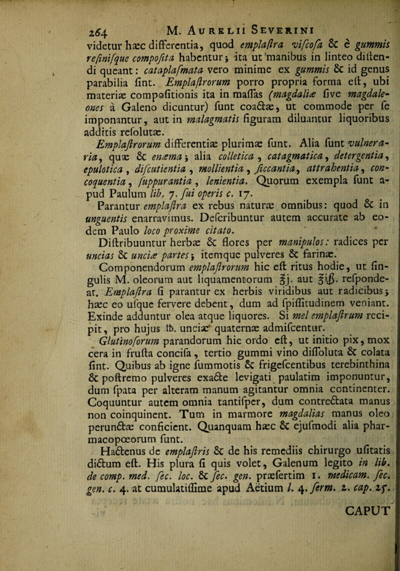 videtur haec differentia, quod emplaftra vifeofa & e gummh reftnifque compofita habentur \ ita ut?manibus in linteo dillen- di queant: c at apiafm at a vero minime ex gummis & id genus parabilia fint. Emplaflrorum porro propria forma eft, ubi materiae compofitionis ita in maflas (magdalia five magdale- ones a Galeno dicuntur) funt coa&ae, ut commode per fe imponantur, aut in malagmatis figuram diluantur liquoribus additis refolutae. Emplaflrorum differentiae plurima: funt. Alia funt vulnera¬ ria, quae 6c enama\ alia colletica , catagmatica, detergentia, epulotica , difcutientla , mollientia , ficcantia^ attrahentia, coquentia, fuppurantia , lenientia. Quorum exempla funt a- pud Paulum lih. 7. fui operis c. 17. Parantur emplaftra ex rebus naturae omnibus: quod 6c in unguentis enarravimus. Defcribuntur autem accurate ab eo¬ dem Paulo loco proxime citato. Diftribuuntur herbae & flores per manipulos: radices per uncias St uncia partes 5 itemque pulveres St farinae. Componendorum emplaflrorum hic eft ritus hodie, ut An¬ gulis M. oleorum aut liquamentorum §j. aut §i<$. refponde- ar. Emplaftra fi parantur ex herbis viridibus aut radicibus j haec eo ufque fervere debent, dum ad fpiffitudinem veniant. Exinde adduntur olea atque liquores. Si mei emplaftrum reci¬ pit, pro hujus tb. unciae' quaternae admifeentur. Glutino forum parandorum hic ordo eft, ut initio pix, mox cera in frufta concifa , tertio gummi vino diffoluta St colata fint. Quibus ab igne fummotis St frigefeentibus terebinthina St poftremo pulveres exaSfce levigati paulatim imponuntur, dum fpata per alteram manum agitantur omnia continenter. Coquuntur autem omnia tantifpcr, dum contre&ata manus non coinquinent. Tum in marmore magdalias manus oleo perun&ce conficient. Quanquam haec St ejufmodi alia phar- macopoeorum funt. HaStenus dc emplaftris St de his remediis chirurgo ufitatis di&um eft. His plura fi quis volet, Galenum legito in lih. de comp. med. fec. loc. St fec. gen. prxfertim 1. medicam, fec. gen. c. 4. at cumulatiflime apud Aetium /. 4. fer m. 1. cap.zf.