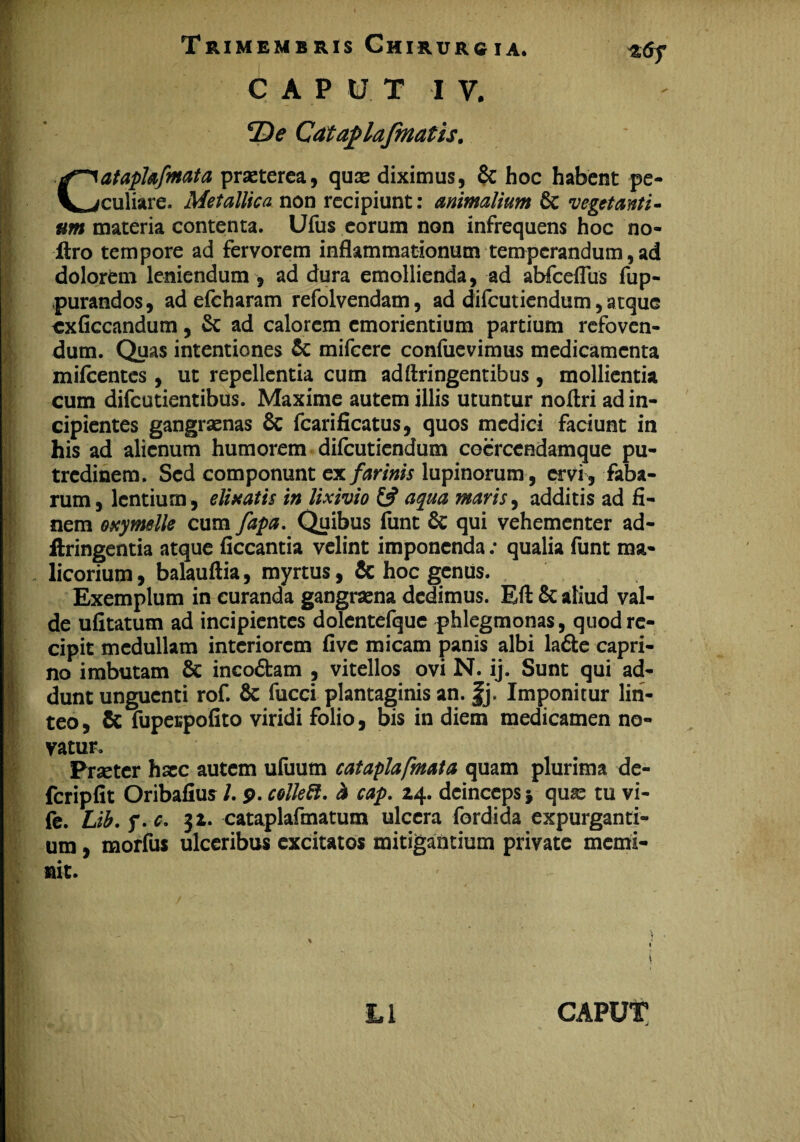 h *De Cataplafmatis. Cataphfmata praeterea, quae diximus, & hoc habent pe¬ culiare. Metallica non recipiunt: animalium 6c vegetanti¬ um materia contenta. Ufus eorum non infrequens hoc no- liro tempore ad fervorem inflammationum temperandum, ad dolorem leniendum , ad dura emollienda, ad abfceflus fup- purandos, ad efcharam refolvendam, ad difeutiendum, atque cxficcandum, & ad calorem emorientium partium refoven¬ dum. Quas intentiones & mifcere confuevimus medicamenta mifcentes , ut repellentia cum adftringentibus, mollientia cum difeutientibus. Maxime autem illis utuntur noftri ad in¬ cipientes gangraenas & fcarificatus, quos medici faciunt in his ad alienum humorem difeutiendum coerccadamque pu¬ tredinem. Sed componunt ex farinis lupinorum , ervi , faba¬ rum, lentium, elisatis in lixivio & aqua maris, additis ad fi¬ nem exymelle cum fapa. Quibus funt & qui vehementer ad- ftringentia atque ficcantia velint imponenda; qualia funt ma¬ licorium, balauftia, myrtus, & hoc genus. Exemplum in curanda gangraena dedimus. Eft & aliud val¬ de ufitatum ad incipientes dolentefque phlegmonas, quod re¬ cipit medullam interiorem five micam panis albi ladfce capri¬ no imbutam & incodtam , vitellos ovi N. ij. Sunt qui ad¬ dunt unguenti rof. Sc fucci plantaginis an. fj. Imponitur lin¬ teo , & fupespofito viridi folio, bis in diem medicamen no¬ vatur. Procter haec autem ufuum cataplafmata quam plurima de- fcripfit Oribafius /. p. colle ft. i cap. 24. deinceps j quae tu vi- fe. Lib.q.c. 32. cataplafmatum ulcera fordida expurganti¬ um , morfus ulceribus excitatos mitigantium private memi¬ nit.