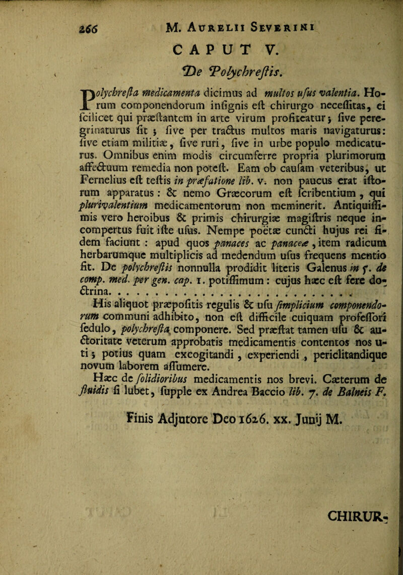 C A P U T V. *De ‘Polychreflis. Polychrefta medicamenta dicimus ad multos ufus valentia. Ho¬ rum componendorum infignis eft chirurgo neceffitas, ei fcilicet qui proflantem in arte virum profiteatur > five pere¬ grinaturus fit * five per tradlus multos maris navigaturus: live etiam militiae, five ruri, five in urbe populo medicatu¬ rus. Omnibus enim modis circumferre propria plurimorum affe&uum remedia non poteft. Eam ob caufam veteribus, ut Fernelius cft teflis in praefatione lib. v. non paucus erat illo¬ rum apparatus: 6c nemo Graecorum eft feribentium , qui pluriy alentium medicamentorum non meminerit. Antiquiffi- mis vero heroibus & primis chirurgiae magiftris neque in¬ compertus fuit ille ufus. Nempe poeto cundli hujus rei fi¬ dem faciunt : apud quos panaces ac panacea , item radicum herbarumque multiplicis ad medendum ufus frequens mentio fit. De polychreflis nonnulla prodidit literis Galenus in f. de comp. med> per gen. cap. i. potiffimum : cujus hoc elt fere do¬ ctrina.. His aliquot propofitis regulis & ufu fimplicium componendo- rum communi adhibito, non eft difficile cuiquam profellon ledulo, polychrefta componere. Sed proflat tamen ufu & au¬ ctoritate veterum approbatis medicamentis contentos nos u- ti 5 potius quam excogitandi, experiendi , periclitandique novum laborem aflumere. Hoc de [olidioribus medicamentis nos brevi. Coterum de fluidis fi lubet, fupple ex Andrea Baccio lib. 7. de Balneis F. Finis Adjutore Deo 1626. xx. Junij M. CHIRUR-