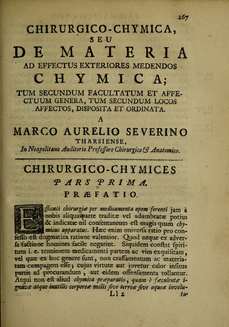 l6j CHIRURGICO-CHYMICA, DEM AET E R I A AD EFFECTUS EXTERIORES MEDENDOS C H Y M I C A; TUM SECUNDUM FACULTATUM ET AFFE¬ CTUUM GENERA, TUM SECUNDUM LOCOS AFFECTOS, DISPOSITA ET ORDINATA. • A MARCO AURELIO SEVERINO THARSIENSE, In Neapolitano Auditorio Profejfore Chirurgico & Anatomico. ^*T- 1 i «Ulli — ..rA CHIRURGICO-CHYMICES •PARS PRIMA. P R & F A T I O. fficaci chirurgi# per medicamenta opem ferenti jam a nobis aliqua*parte traditae vel adumbratae potius & indicatae nil confentaneum efi: magis quam chy- micus apparatus. Haec enim univerfa ratio pro con- )gmatica ratione valentior. Quod neque ex adver- fa fa&ione homines facile negarint. Siquidem conftat fpiri- tum i. e. tenuiorem medicamenti partem ac vim exquifitam, vel quae ex hoc genere funt, non craflamentutn ac materia¬ tam compagem efle j cujus virtute aut juvetur calor infitus partis ad procurandum , aut eidem offenfamenta tollantur. Atqui non cft aliud chymica praeparatio, quam b f oculent# i- gtwa atque inutilis corporea molis five terrea five aquea involu- L1 z ta•