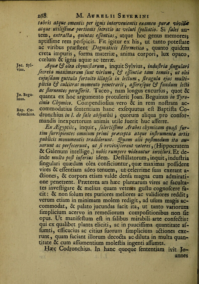 Jac. Syl- VJUS. Jo. Begu- inus. Bap. Co- djonchius M. Aurelii Se ver i ni tabris atque omentis per ignis intervenientis examen pura vivifik atque utiliffima portionis fecretio ac veluti fpoliatio. Si faies au¬ tem , extraBa, quintas ejfentias y atque hoc genus memores; aptiffime rem perfpicis. Fit igitur ex his, ut tanto potcflatc ac viribus prseftent Dogmaticis Hermetica % quanto quidem creta impuris, forma materiae, anima corpori, lux opaco, coelum ignis aqute ac terrae. Aqua £5? olea chymi (larum, inquit Sylvius, indufiria fingulari fecreta maximarum funt virium, £5? efflentia tam tenuis, ut olei cujufdam guttula fortuito illapfa in leBum, firagula ejus multi¬ plicia £5? culcitras momento penetrarit, affer efque & fundum leftt ac fiernenUs perufferit. Taceo, nam longus excurfus, quot quanta ex hoc argumento protulerit Joan. Beguinus in Tyro- cinio Chymico. Compendioiius vero 6c in rem noftram ac¬ commodatius fententiam hanc cxfequutus eft Baptifla Co- dronchius in l. de fale abfynthii; quorum aliqua pro confor¬ mandis inexpertorum animis utile fuerit huc afferre. Ex JEgyptiis, inquit, folertiflime Arabes chymicam quafi fur- tim furripientes omnium primi pracepta atque injirumenta artis publicis monumentis tradiderunt. Quam alii poftmodum ita au¬ xerunt ac perfecerunt, ut fi revivifeerent veteres, (Hippocratem & Galenum intellige,) nobis rumpere videantur invifuri. Et de¬ inde multo poft inferius idem. Deflillatorum, inquit, induftria lingulari quaedam olea conficiuntur,quae maximas poffident vires effentiam adeo tenuem, ut celerrime fuas exerant a- £tiones, corpora etiam valde aenfa magna cum admirati¬ one penetrent. Praeterea ars haec plantarum vires ac faculta¬ tes inveftigare & melius quam veteres guftu cognofcere fa¬ cit: & non folum res puriores meliores ac validiores reddit5 verum etiam in minimam molem redigit, ad ufum magis ac¬ commodat, Sc palato jucundas facit ita, ut tanto variorum fimplicium acervo in remediorum compofitionibus non fit opus. Ut manifeflum eft in falibus mirabili arte confe&is: qui ex qualibet planta eliciti, ac in pauciffima quantitate af- fumti, efficacius ac citius fuorum fimplicium a&iones exe- runt, quam faciant illorum deco&a ac diluta in multa quan¬ titate cum affumentium moleflia ingenti affumta. Ha:c Codronchius, In hanc quoque fententiam ivit Jo- annes