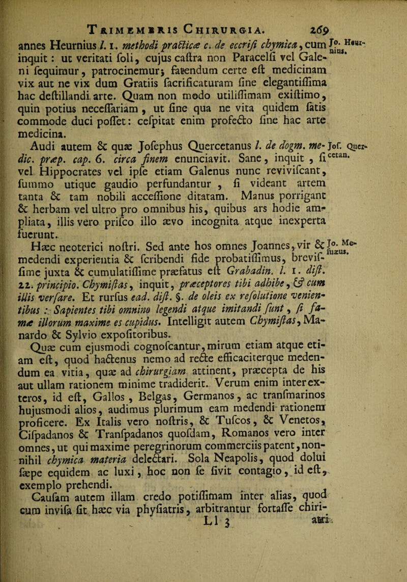 T&IM EM S R1S C HIRUR&IA. Zti? annes Heurnius /. i. methodi prati icte c. de eccrifi cloymica, cum inquit: ut veritati foli, cujus caftra non Paracelfi vel Gale¬ ni fcquiraur, patrocinemurj fatendum certe eft medicinam vix aut ne vix dum Gratiis facrificaturam fine elegantiflima hac deftillandi arte. Quam non modo utilifiimam exiftimo, quin potius neceflariam , ut fine qua ne vita quidem fatis commode ducipoftet: cefpitat enim profero fine hac arte medicina. Audi autem Sc quas Jofephus Quercetanus l. de dogm. me- jof. quo dic. pr<ep. cap. 6. circa finem enunciavit. Sane, inquit , ficetan# vel Hippocrates vel ipfe etiam Galenus nunc revivifeant, fummo utique gaudio perfundantur , fi videant artem tanta 6c tam nobili accefiione ditatam. Manus porrigant herbam vel ultro pro omnibus his, quibus ars hodie arm* pliata, illis vero prifeo illo sevo incognita atque inexperta fuerunt. Haec neoterici noftri. Sed ante hos omnes Joannes, vir !j medendi experientia £c feribendi fide probatifiimus, brevif- fime juxta 8c cumulatifiime praefatus eft Grabadin. I. i. dift. li. principio. Chymiftas, inquit, praeceptores tibi adhibe, £5?cum illis ver fare. Et rurfus ead. dift. §. de oleis ex refolutione venien¬ tibus Sapientes tibi omnino legendi atque imitandi funt, fi fa¬ ma illorum maxime es cupidus* Intelligit autem Chymiftas, Ma- nardo 6c Sylvio expofitoribus. Quas cum ejusmodi cognofcantur, mirum etiam atque eti¬ am eft, quod ha&enus nemo ad re£te efficaciterque meden¬ dum ea vitia, quae ad chirurgiam attinent, praecepta de his aut ullam rationem minime tradiderit. Verum enim inter ex¬ teros, id eft, Gallos , Belgas, Germanos, ac tranfmarinos hujusmodi alios, audimus plurimum eam medendi-rationem proficere. Ex Italis vero noftris, & Tufcos, 8c Venetos* Cifpadanos Sc Tranfpadanos quofdam, Romanos vero inter omnes, ut qui maxime peregrinorum commerciis patent,non¬ nihil chymica materia dele&ari. Sola Neapolis, quod dolui fiepe equidem ac luxi, hoc non fe fivit contagio, id eft * exemplo prehendi. Caufam autem illam credo potiflimam inter alias, quod cura invifa fit haec via phyfiatris, arbitrantur fortafle chiri-