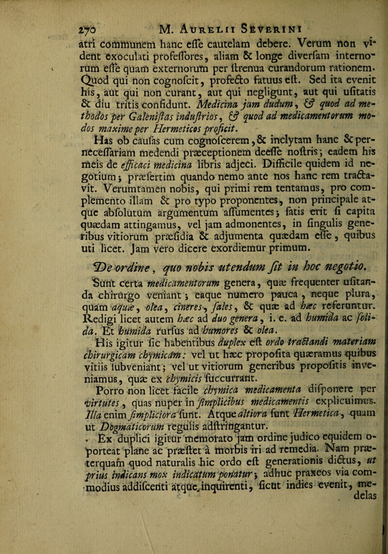 atri communem hanc efle cautelam debere. Verum non vi* dent exoculati profefiores, aliam & longe diverfam interno* rum ‘efte quam externorum per ftrenua curandorum rationem. Quod qui non cognofcit, profe&o fatuus eft. Sed ita evenit his, aut qui non curant, aut qui negligunt, aut qui ufitatis & diu tritis confidunt. Medicina jam dudum, £5? quod ad me- thodos per Galeniftas induflrios, £5? quod ad medicamentorum mo¬ dos maxime per Hermeticos proficit. Has ob caufas cum cognofcerem, & inclytam hanc & per- neceflariam medendi praeceptionem deefle noftris \ eadem his meis de efficaci medicina libris adjeci. Difficile quidem id ne¬ gotium > praefertim quando nemo ante nos hanc rem tra&a- vit. Verum tamen nobis, qui primi rem tentamus, pro com¬ plemento illam & pro typo proponentes, non principale at¬ que abfolutum argumentum aftumentcs) fatis erit fi capita quaedam attingamus, vel jam admonentes, in fingulis gene¬ ribus vitiorum praefidia & adjumenta quasdam efle, quibus uti licet. Jam vero dicere exordiemur primum. De ordine, quo nobis utendum Jit in hoc negotio. Sunt certa medicamentorum genera, quae frequenter ufitan- da chirurgo veniant*, eaque numero pauca, neque plura, quam aqua, olea, cineres, fales, & quae ad hac referuntur. Redigi licet autem h#c ad duo genera, i. e. ad humida ac foli- da. Et 'humida rurfus ad humores & olea. His igitur fic habentibus duplex eft ordo traffiandi materiam chirurgicam chpnicctm: vel ut haec propofita quaeramus quibus vitiis iubveniant; vel ut vitiorum generibus propofitis inve¬ niamus, quae ex chymicis fuccurratlt. Porro non licet facile chymica medicamenta difponerc per *,virtutes , quas nuper in fimplicibus medicamentis explicuimus. Illa enim fimpliciora'furit. Atque altiora funt Hermetica, quam ut Dogmaticorum regulis adftrittgantur. « Ex duplici igitur memorato jam ordine judico equidem o- porteat plane ac praeftet a morbis iri ad remedia. Nam pra- terquam quod naturalis hic ordo eft generationis di<5tus, ut prius indicans mox indicatum ponatur 5 adhuc praxeos via com¬ modius addifeeriti atqUeJnquirenti, fient indies evenit, me¬ delas