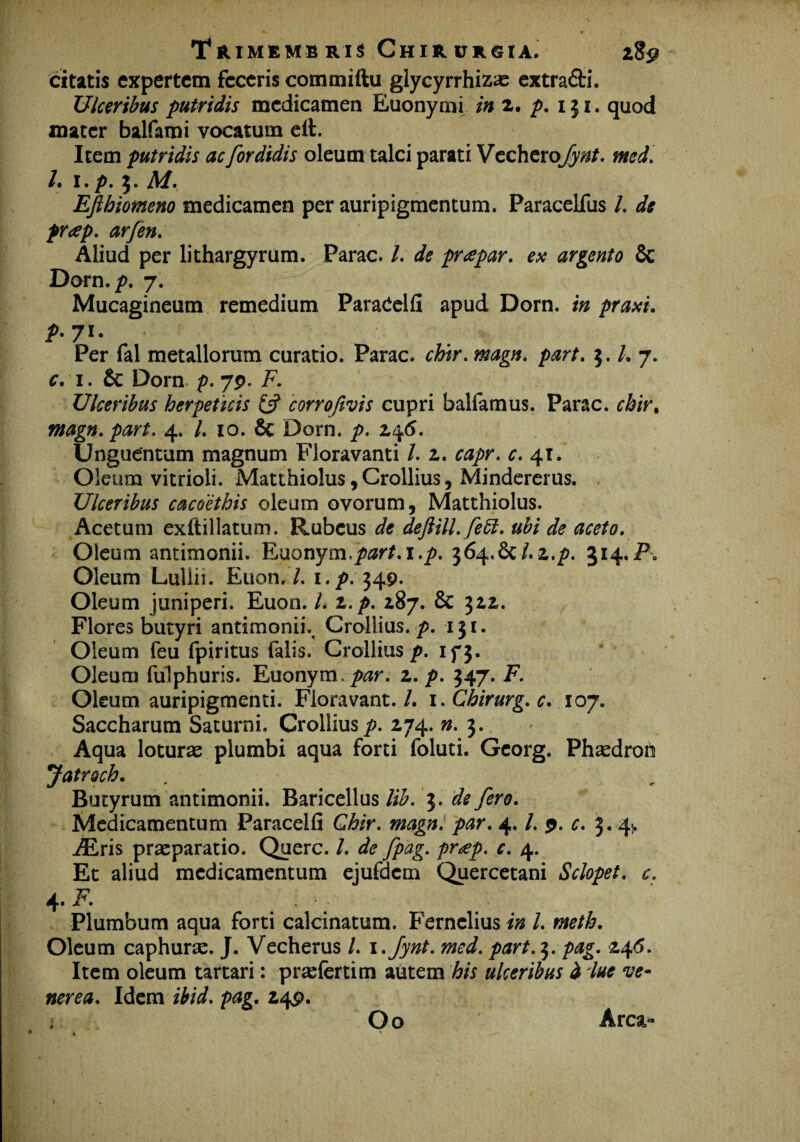 citatis expertem feceris commiftu glycyrrhizas extra&i. Ulceribus putridis medicamen Euonymi in 2. p. 131. quod mater balfami vocatum eft. Item putridis ac for didis oleum talci parati Vecherqfynt. med. I. i.p. 3. M. Efthiomeno medicamen per auripigmentum. Paracelfus /. de pr<ep. arfen. Aliud per lithargyrum. Parac. /. de prapar. ex argento & Dorn.p. 7. Mucagineum remedium ParaCelfi apud Dorn. in praxi. р. 7U Per fal metallorum curatio. Parac. chitr. magn. part. 5. /. 7. с. 1. £c Dorn p. 79. F. Ulceribus herpeticis & corrofivis cupri balfamus. Parac. chir% magn. part. 4. /. 10. & Dorn. p. 245. Unguentum magnum Floravanti /. 2. capr. c. 41. Oleum vitrioli. Matthiolus,Crollius, Mindererus. Ulceribus cacoethis oleum ovorum, Matthiolus. Acetum exftillatum. Rubeus de deftill.fett. ubi de aceto. Oleum antimonii. Euonym,/w/.i.^. 364.6C/.2./). 314.Pa Oleum Luliii. Etion.7. i.p. 349. Oleum juniperi. Euon. I. i.p. 287. & 322. Flores butyri antimonii% Crollius. p. 131. Oleum feu fpiritus falis. Crollius p. 15^3. Oleum fulphuris. Euonym.^r. 2. p. 347. F. Oleum auripigmenti. Floravant./. i. Chirurg. c. 107. Saccharum Saturni. Crollius p. 274. n. 3. Aqua loturas plumbi aqua forti foluti. Gcorg. Phasdron Jatroch. Butyrum antimonii. Baricellus lib. 3. de fero. Medicamentum Paracelfi Chir. magn. par. 4. /. 9. c. 3. 4> TEris praeparatio. Querc. /. de fpag. pr*ep. c. 4. Et aliud medicamentum ejufdcm Quercetani Sclopet. c. a ~F Plumbum aqua forti calcinatum. Fernclius in l. meth. Oleum caphuras. J. Vecherus l. i.fynt. med. part. 3. pag. 246. Item oleum tartari: prsefertim autem his ulceribus d lue ve- nerea. Idem ibid. pag. 24P. ; Oo Arca-