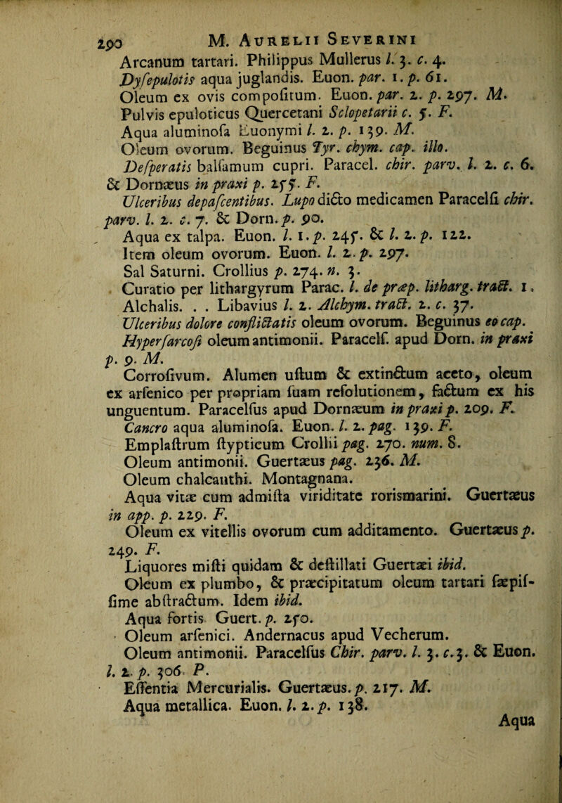 Arcanum tartari. Philippus Mullerus /.3. c. 4, Dyflepulotis aqua juglandis. Euon. par. i.p. 61. Oleum ex ovis compolitum. Euon. par. z. p. 297. Ai. Pulvis epuloticus Quercetani Sclopetarii c. 5. F. Aqua alutninofa Euonymi /. 2. p. 139* A/, Oleum ovorum. Beguinus 2>r. chym. cctp. illo. Defperatis baifamum cupri. Paracel. chir. parv. I. 2. c. 6. & Dornseus i» pr#*/ p. 2f y. i7. Ulceribus depa flentibus. Lupo didto medicamen Paracelfi r£/r. /. 2. 7. 6c Dorn./>. po. Aqua ex talpa. Euon. l.i.p. 245*. 6c /. z. p. 122. Item oleum ovorum. Euon. I. z. p. 297. Sal Saturni. Crollius />. 274. 3. Curatio per lithargyrum Parac. /. litharg. trabi. 1, Alchalis. . . Libavius /. 2. Alchym. trabi. 2. c. 37. Ulceribus dolore confligatis oleum ovorum. Beguinus cocap. Hyperfarcofl oleum antimonii. Paracelf. apud Dorn. in praxi p. p. M. Corrofivum. Alumen uftum & extin&um aceto, oleum ex arfenico per propriam fuam rcfolutionem , fa£bum ex his unguentum. Paracelfus apud Dornaeum in praxi p. 209. F. Cancro aqua aluminofa. Euon. /. 2. pag. 139. F. Emplaftrum ftypticum Crolliiptfg. 270. num. 8. Oleum antimonii. Guertasus pag. 236. M. Oleum chalcanthi. Montagnana. Aqua viue cum admifta viriditate rorismarini. Guertaeus in app. p. 229. F. Oleum ex vitellis ovorum cum additamento. Guertaeus p. 249. F. Liquores mifli quidam & deftillati Guertaei ibid. Oleum ex plumbo, & praecipitatum oleum tartari faepif- fime abflra&um. Idem ibid. Aqua fortis Guert.p. 2fo. * Oleum arfenici. Andernacus apud Vecherum. Oleum antimonii. Paracelfus Chir. parv. I. 3. £.3. & Euon. 1.1 p. 306. P. Effentia Mercurialis. Guertaeus. p. 217. M. Aqua metallica. Euon. l.z. p. 138. Aqua