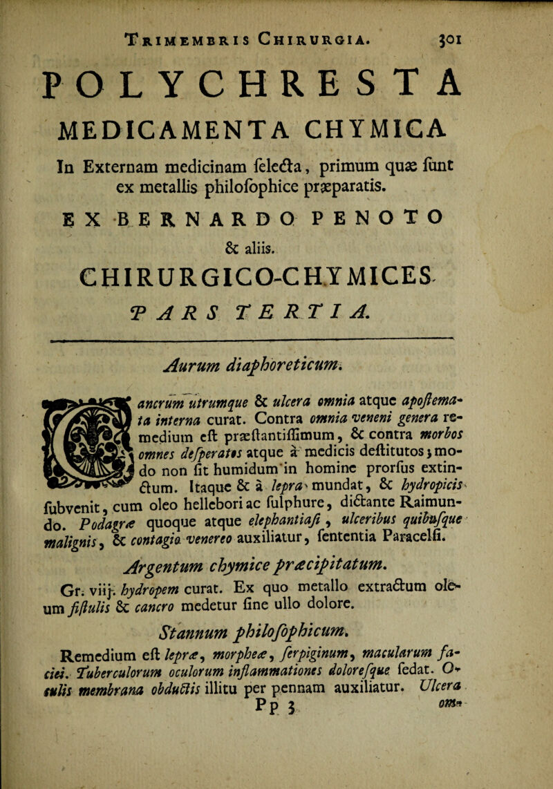 POLYCHRESTA MEDICAMENTA CHYMICA * In Externam medicinam feledta, primum quas lunt ex metallis philofophice praeparatis. E X B ERNARDQ PENOTO & aliis. CHIRURGICO-CHYMICES T A R S TE R T I A. Aurum diaphoreticum, ancrum utrumque & ulcera omnia atque apoftema- ta interna curat. Contra omnia veneni genera re¬ medium cft prseftantifiimum, & contra morbos omnes defperates atque a medicis deftitutosj mo¬ do non fit humidum in homine prorfus extin- &um. Itaque & a lepra-mundat, 8c hydropicis fubvenit, cum oleo hellcboriac fulphure, di&ante Raimun- do. Podagra quoque atque elephantiafl , ulceribus quibufque malignis 1 6c contagio, venereo auxiliatur j lententia Paracelfi* Argentum chymice pracipitatum, Gr; viij. hydropem curat. Ex quo metallo extra&um ole¬ um fiflulis & cancro medetur fine ullo dolore. Stannum philofophtcum, Remedium eft lepra, morphea, ferpiginum, macularum fa¬ ciei, tuberculorum oculorum inflammationes dolor efque fedat. Q* culis membrana obduttis illitu per pennam auxiliatur. Ulcera P n 2 om9