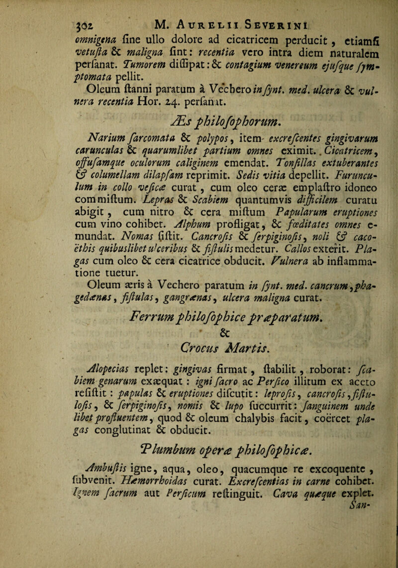 omnigena fine ullo dolore ad cicatricem perducit, etiamfi vetufla 6c maligna fint: recentia vero intra diem naturalem perfanat. Tumorem diffipat: 6c contagium venereum ejufque fym- ptomata pellit. Oleum ftanni paratum a Vecbero infynt. med. ulcera & vul¬ nera recentia Hor. 2,4. perfanat. /Es philofophorum. Narium far comat a & polypos, iterm e xcre fient es gingivarum carunculas & quarumlibet partium omnes eximit. .Cicatricem, offufamque oculorum caliginem emendat. Tonfillas extuberantes columellam dilapfam reprimit. Sedis vitia depellit. Furuncu¬ lum in collo vefictf curat , cum oleo cerae emplaftro idoneo commiftum. Lepras & Scabiem quantumvis difficilem curatu abigit , cum nitro 6c cera miftum Papularum eruptiones cum vino cohibet. Alphum profligat, 6c foeditates omnes e- mundat. Nomas fiflit. Cancrofis & ferpiginofis, noli £5? caco¬ ethis quibuslibet ulceribus & fiftulis medetur. Callos exterit. Pla¬ gas cum oleo 8c cera cicatrice obducit. Fulnera ab inflamma¬ tione tuetur. Oleum aeris a Vechero paratum in fynt. med. cancrum ^pha- gedanas, fiftulas, gangrenas, ulcera maligna curat. Ferrum philofophi ce pr reparatum. & Crocus Martis. Alopecias replet: gingivas firmat, fiabilit , roborat: fica- biem genarum exaequat : igni facro ac Per fico illitum ex aceto refiftit: papulas 6c eruptiones difeutit: leprofis, cancrofis ,fiftu- lofis5 6c ferpiginofis, nomis lupo fuccurrit: Janguinem unde libet profluentem , quod & oleum chalybis facit, coercet pla¬ gas conglutinat & obducit. E lumbum opera philofophicre. AmbuftisignQ) aqua, oleo, quacumque re excoquente, fhbvenit. Htmorrhoidas curat. Excrefcentias in carne cohibet. Ignem facrum aut Perficum reftinguit. Cava qutque explet. San•