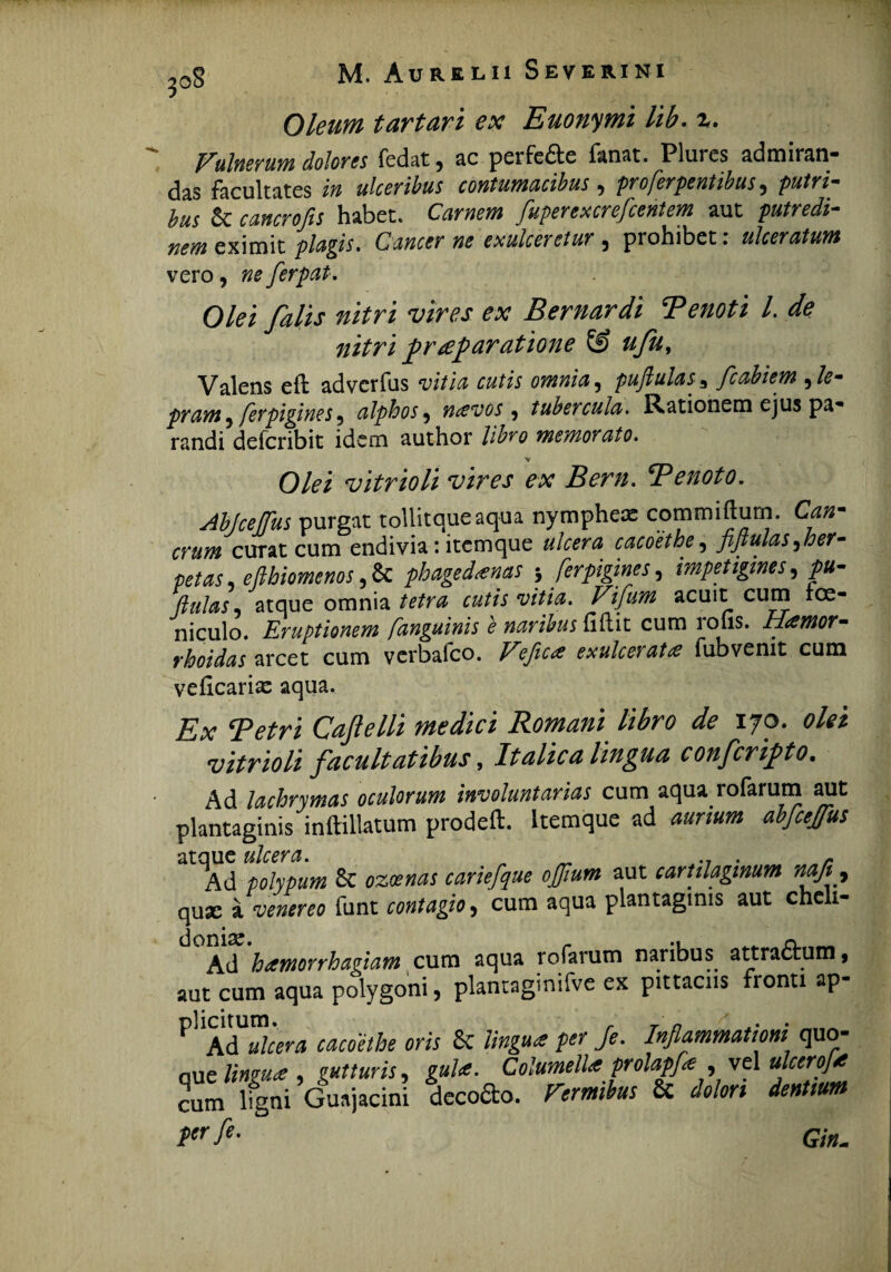 Oleum tartari ex Euonymi lib. %. Eulnerum dolores fedat 9 ac perfe£te fanat. Plures admiran* das facultates in ulceribus contumacibus , pro ferientibus, putri- bus 5c ftwwrojfo habet. CVir»fl» fuperexcrefcentem aut nem eximit plagis, Cancer ne exulceretur 5 prohibet. ulceratum vero, ne ferpat. Olei falis nitri vires ex Bernardi Tenoti 1 de nitri praeparatione & ufu, Valens eft advcrfus vitia cutis omnia, puftulas3 fcabiem ,/<?- pram , fevpigines9 alphos 9 mevos 9 tubercula. Rationem ejus pa- randi defcribit idem author libro memorato. O/^i vitrioli vires ex Bern. B enoto. Abjcejfus purgat tollitqueaqua nympheas commiftum. C*«- curat cum endivia: itcmque ulcera cacoethe, fiflulas 9her- petas efthiomenos, Sc phagedaenas 5 ferpigines, impetigines, y>0- ftulas, atque omnia cutis vitia. Vifum acuit cum roe- niculo. Eruptionem [anguinis e naribus fiftit cum rolis. Hamor- rhoidas arcet cum vcrbafco. exulceratae fubvenit cum veficarias aqua. isx CaJIelli ?nedici Romani libro de 170. vitrioli facultatibus, Italica lingua confcripto. Ad lachrymas oculorum involuntarias cum aqua rofarum aut plantaginis inftillatum prodeft. ltemque ad abfcejfus atque ulcera. _ .7 . r Ad polypum 6c 020?«^ cariefque ojjium aut cartilaginum na/i 9 quae t «r« funt cum aqua plantaginis aut chelx- Ad hamorrhagiam cum aqua rofarum naribus attraftum, aut cum aqua polygoni, plantaginifve ex pittaciis fronti ap- ^ Ad k&wj cacoethe oris 6c 'lingua fer /e. Inflammationi quo- aue lingua , gutturis, ?»/<«. Columella prolapfa , vel ulcero]a cum lfgni Guajacini decofto. T.mito 8t <fr* «■» !>«■/*• Gin.