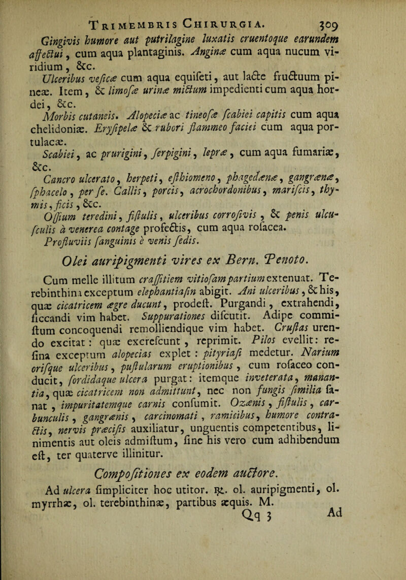 Gingivis humore aut putrilagine luxatis eruentoque earundem affefiui, cum aqua plantaginis. Angina cum aqua nucum vi¬ ridium , &c. Ulceribus vefica cum aqua equifeti, aut lacte fru&uum pi- nese. Item, limofle urina miftum impedienti cum aqua hor¬ dei, 6cc. Morbis cutaneis. Alopecia ac tineofa fcabiei capitis cum aqua chelidonia. Eryfipela & rubori flammeo faciei cum aqua por¬ tulacae. Scabiei, ac prurigini, ferpigini ^ lepra, cum aqua fumaris, &c. Cancro ulcerato, herpeti, efthiomeno, phagedana, gangrana, fphacelo , /w/S\ CW//V, porcis, acrochordonibus, mari fas, thy- ,ficis, 6cc. Ojfium , fiflulis, ulceribus corroflvis , & penis ulcu- [culis d venerea contage profe£tis, cum aqua rolacea. Profluviis [anguinis e venis fedis. Olei auripigmenti vires ex Bern, Tenoto. Cum meile illitum crajfltiem vitiofampartium extenuat. Te¬ rebinthina exceptum elephantia [in abigit, ^m^J,6chis, quae cicatricem agr e ducunt, prodeft. Purgandi, extrahendi, ficcandi vim habet. Suppurationes difeutit. Adipe commi- ftum concoquendi remolliendique vim habet. Cruflas uren¬ do excitat: quae excrefcunt , reprimit. P/7w evellit: re- (ina exceptum alopecias explet : pityriafl medetur. Narium orifque ulceribus, puftularum eruptionibus , cum rofaceo con¬ ducit, [ordidaque ulcera purgat: itemque inveterata, manan¬ tia , qus cicatricem non admittunt, nec non fungis fimilia fa¬ nat , impuritatemque carnis confumit. Ozanis, fiflulis, bunculis , gangranis , carcinomati, ramicibus, humore contra- wrw preeeifis auxiliatur, unguentis competentibus, li¬ nimentis aut oleis admiftum, fine his vero cum adhibendum eft, ter quaterve illinitur. Compojit tones ex eodem auElore. Adi ulcera {impliciter hoc utitor. i£. ol. auripigmenti, ol. myrrhse, ol. terebinthinas, partibus aequis. M. Qq ? Ad