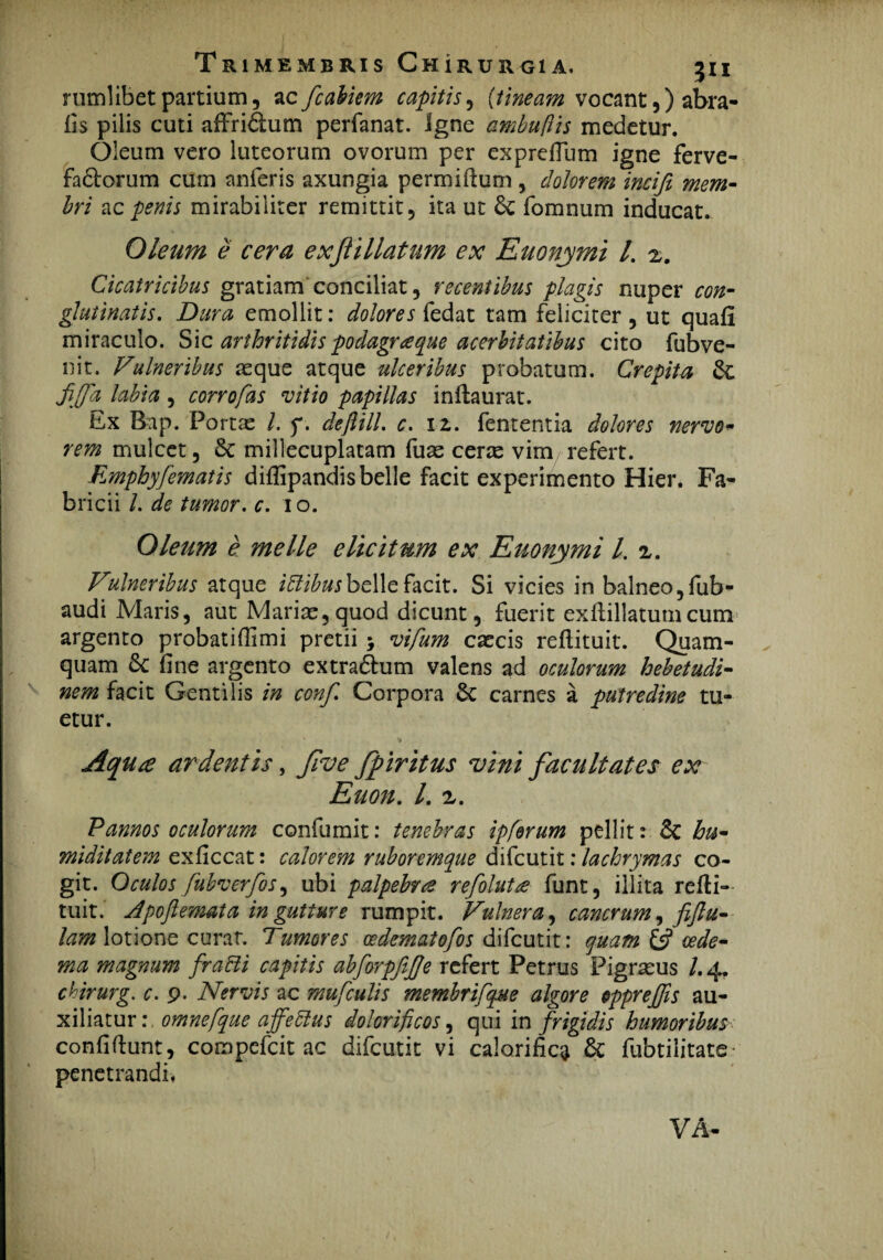 nimlibet partium, acfcabiem capitis, (tineam vocant,) abra- fis pilis cuti affridtum perfanat. igne ambuftis medetur. Oleum vero luteorum ovorum per exprefium igne ferve¬ factorum cum anferis axungia permitium , dolorem incifi mem¬ bri ac penis mirabiliter remittit, ita ut fomnum inducat. Oleum e cera exf illatum ex Euonymi l. z. Cicatricibus gratiam conciliat, recentibus plagis nuper con¬ glutinatis. Dura emollit: dolores fedat tam feliciter , ut quati miraculo. Sic arthritidis podagrae que acerbitatibus cito fubve- nit. Vulneribus aeque atque ulceribus probatum. Crepita & fiffa labia, corrofas vitio papillas inftaurat. Ex Bap. Vortae L f. deftill. c. 12. fententia dolores nervo- rem mulcet, & millecuplatam fuae cerae vim refert. Empbyfematis ditlipandis belle facit experimento Hier. Fa¬ bricii /. de tumor, c. 10. Oleum e meile elicitum ex Euonymi l. Vulneribus atque iftibusbelle facit. Si vicies in balneo, fub- audi Maris, aut Mariae,quod dicunt, fuerit exftillatumcum argento probatifiimi pretii j vifum caecis reflituit. Quam¬ quam 6c fine argento extradhim valens ad oculorum hebetudi¬ nem facit Gentilis in conf. Corpora 6c carnes a putredine tu¬ etur. Aqua ardentis, Jive fpiritus vini facultates ex Euon. /. z. Pannos oculorum confumit: tenebras ipferum pellit: & hu¬ mi ditat em exficcat: calorem ruboremque difeutit: lachrymas co¬ git. Oculos fubverfos ^ ubi palpebra refoluta funt, illita refti- tuit. Apoftemata in gutture rumpit. Vulnera, cancrum, fifiu- lam lotione curar. Tumores cedematofos difeutit: quam 6? cede- ma magnum fracli capitis abforpfifje refert Petrus Pigrasus /.4. chirurg. c. 9. Nervis ac mufculis membrifque algore oppr effis au¬ xiliatur: omnefque affectus dolorificos, qui in frigidis humoribus confiftunt, compefcit ac difeutit vi calorifica & fubtilitate penetrandi, VA