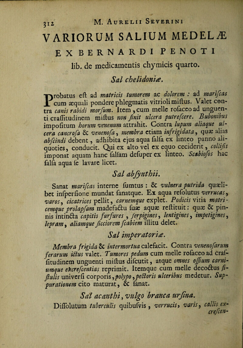 VARIORUM SALIUM MEDELA EX BERNARDI PENOTI lib. de medicamentis chymicis quarto. Sal chelidonia. Probatus eft ad matricis tumorem ac dolorem : ad marifias cum aequali pondere phlegmatis vitriolimiflus. Valet con¬ tra canis rabidi morfum. Item ,cum meile roiaceoad unguen¬ ti cralfitudinem miftus non finit ulcera putrefcere. Bubonibus impolitum horum venenum attrahit. Contra lupum aliaque ul¬ cera cancrofa 6c venenofa , membra etiam infrigidata , quae alias abfcindi debent, adhibita ejus aqua falfa ex linteo panno ali¬ quoties, conducit. Qui ex alto vel ex equo ceciderit, collifis imponat aquam hanc fallam defuper ex linteo. Scabiofos hac falfa aqua fe lavare licet. Sal abfynthii. Sanat marifcas interne fumtus : & vulnera putrida quaeli¬ bet infperfione mundat fanatque. Ex aqua refolutus verrucas, varos, cicatrices pellit, carnemque explet. Podicis vitia matri- cemque prolapfam madefa£tu fuae aquae reftituit: quae & pin¬ nis intindta capitis furfures , ferpigines, lentigines, impetigines, lepram, aliamque ficciorem fcabiem illitu delet. Sal imperatoria* Membra frigida & intermortua calefacit. Contra venenofarum ferarum iMus valet. Tumores pedum cum meile roiaceoad craf- litudinem unguenti miftus difcutit, atque omnes ojfium carni¬ umque ekcrefcentias reprimit. Itemque cum meile deco&us fi- ftulis univerli corporis,polypo > petitoris ulceribus medetur. Sup¬ purationem cito maturat, 6c fanat. Sal acanthi, vulgo branca urjina. Dilfolutum tuberculis quibufvis , verrucis> varis, callis cx- cre/cen-