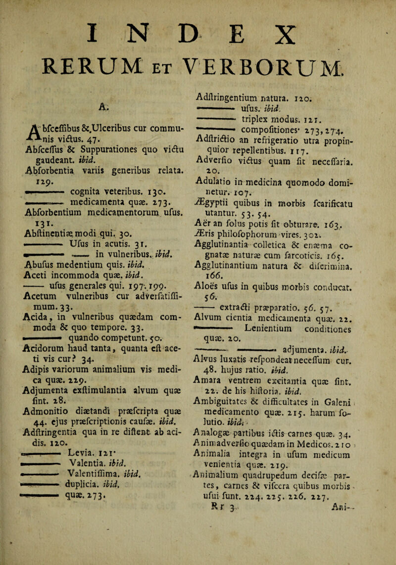 RERUM et VERBORUM. A. Abfceffibus &.Ulceribus cur commu¬ nis vidlus. 47. Abfceffiis & Suppurationes quo vi&u gaudeant, ibid. Abforbentia variis generibus relata. 129. if . cognita veteribus. 130. medicamenta quae. 273. Abforbentium medicamentorum ufus. 131. Abftincntisemodi qui. 30. ————■ Ufus in acutis. 31. ■ .—~ in vulneribus., ibid» Abufus medentium quis, ibid. Aceti incommoda quae. ibid. - ufus generales qui. 197., 199. Acetum vulneribus cur adverfatiffi- mum. 33. Acida, in vulneribus quaedam com¬ moda & quo tempore. 33. ■ quando competunt. 50. Acidorum haud tanta, quanta eft ace¬ ti vis cur? 34. Adipis variorum animalium vis medi¬ ca quae. 229. Adjumenta exftimulantia alvum quae lint. 28. Admonitio diaetandi praefcripta quae 44. ejus praefcriptionis caufae. ibid. Adftringentia qua in re diftent ab aci¬ dis. 120. i» . ■■■ ■ Levia. 121* ..— Valentia, ibid. — -» Valenti ffima. ibid. . duplicia, ibid. -■ ■ quae. 273* Adfiringentium natura. 120. ™-— ufus. ibid. -- triplex modus. 121. compofitiones* 273,274, Adftridlio an refrigeratio utra propin¬ quior repellentibus. 117. Adverfio vi&us quam fit neceffaria. 20. Adulatio in medicina quomodo domi- netur. 107. AEgyptii quibus in morbis fcarificatu utantur. 53. 54. Aer an folus potis fit obturare. 163. AEris philofophorum vires. 302^ Agglutinantia colletica & enaema co¬ gnatae naturae cum farcoticis. 165. Agglutinantium natura & difcrimina. 166. Aloes ufus in quibus morbis conducat. 56. —-— extra&i praeparatio. 56. 57. Alvum cientia medicamenta quae. 22. —'h*' Lenientium conditiones quae. 20. ——~— ■—.* adjumenta, ibid.- Alvus luxatis refpondeatneceflum cur. 48. hujus ratio, ibid. Amara ventrem excitantia quae fint. 22. de his hifioria. ibid* Ambiguitates & difficultates in Galeni. medicamento quae. 215. harum fo~ lutio. ibidi > Analogae partibus i$is carnes quae. 34. Animadverfio quaedam in Medicos. 210 > Animalia integra in ufum medicum venientia quae. 219. Animalium quadrupedum decifas par¬ tes , carnes & vifcera quibus morbis - ufui funt. 224. 225. 226. 227. Rr 3.* Ani—