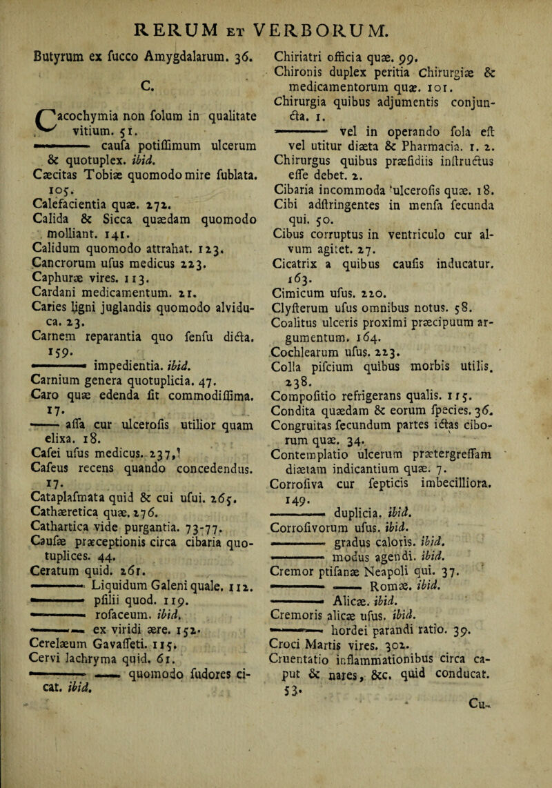 Butyrum ex fucco Amygdalarum. 36. C. Cacochymia non folum in qualitate vitium. 51. —'■» ■11 caufa potiffimum ulcerum & quotuplex. ibid. Caecitas Tobiae quomodo mire fublata. 105. Calefacientia quae. 271. Calida & Sicca quaedam quomodo , molliant. 141. Calidum quomodo attrahat. 123. Cancrorum ufus medicus 223. Caphurae vires. 113. Cardani medicamentum. 21. Caries ligni juglandis quomodo alvidu- ca. 23. Carnem reparantia quo fenfu didla. 159. impedientia, ibid. Carnium genera quotuplicia. 47. Caro quae edenda iit commodiiiima. 17- ■-affa cur ulcerofis utilior quam elixa. 18. Cafei ufus medicus. 237,^ Cafeus recens quando concedendus. 17. Cataplafmata quid & cui ufui. 16j. Cathaeretica quae. 276. Cathartica vide purgantia. 73-77. Caufae praeceptionis circa cibaria quo- tuplices. 44. Ceratum quid. 26r. Liquidum Galeni quale. 112. — ■ pfilii quod. 119. •1 rofaceum. ibid. ex viridi aere. 152* * Cerelaeum Gavaffieti. 115. Cervi lachryma quid. 61. — . 1. — quomodo fudores ci¬ eat. ibid. Chiriatri officia quae. 99. Chironis duplex peritia chirurgiae & medicamentorum quse. ior. Chirurgia quibus adjumentis conjun¬ cta. 1. *-■■■11 1 ' vel in operando fola eft vel utitur diaeta &c Pharmacia. 1. 2. Chirurgus quibus praeiidiis inftruClus effie debet. 2. Cibaria incommoda 'ulcerofis quae. 18. Cibi adftringentes in menfa fecunda qui. 50. Cibus corruptus in ventriculo cur al¬ vum agitet. 27. Cicatrix a quibus cauiis inducatur. 163. Cimicum ufus. 220. Clyfterum ufus omnibus notus. 58. Coalitus ulceris proximi praecipuum ar¬ gumentum. 164. Cochlearum ufus. 223. Colla pilcium quibus morbis utilis. 238. Compofitio refrigerans qualis. 115. Condita quaedam 8c eorum fpecies. 36, Congruitas fecundum partes iCtas cibo¬ rum quae. 34. Contemplatio ulcerum prattergr effiam diaetam indicantium quae. 7. Corrofiva cur fepticis imbecilliora. 149. ■ duplicia, ibid. Corrolivorum ufus. ibid. —■—■-.- gradus caloris, ibid. ■—.——»■ modus agendi, ibid. Cremor ptifanae Neapoli qui. 37. —■■■ ■' — Romae, ibid. ~.. Alicae, ibid. Cremoris alicae ufus. ibid. —»— hordei parandi ratio. 39. Croci Martis vires. 301. Cruentatio inflammationibus circa ca- put & nares, 8cc. conducat.
