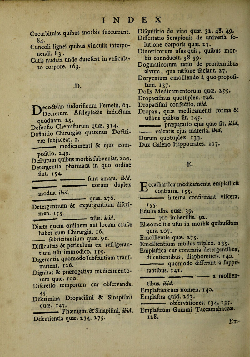 Cucurbitulas quibus morbis fuccurrant. 84. Cuneoli lignei quibus vinculis interpo¬ nendi. 83. Cutis nudata unde durefcat in veficula- to corpore. 163. D. Deco&to fudorificum Fernelii. 63. Decretum Afclepiadis indu&um quodnam. 15* Defenfio Chemiftarum quae. 314- Definitio Chirurgiae quatenus Dodlri- nse fubj aceat. 1. __medicamenti & ejus com- pofitio. 249. Defrutum quibus morbis fubveniat. 200. Detergentia pharmaca in quo ordine fint. 154- _ .... — funt amara, md. —* eorum duplex modus, ibid. quae. 276. Detergentium & expurgantium diferi- men‘155* rj 1 n ■ ■— tlfus. tbld. Diaeta quem ordinem aut locum caufae habet cum Chirurgia. 16. __ febricitantium quae. 91. Difficultas & periculum ex refrigeran¬ tium ufu immodico. 115* Digerentia quomodo fubftantiam tranf- mutent. 126. Dignitas & praerogativa medicamento¬ rum quae. 100. Difcretio temporum cur obfervanda. 45. Difcrimina Dropacifmi & Sinapifmi quae- 147* - Phaenigmi & Sinapifmi. ibid, Difcutientia qux. 174- *75« Difquifitio de vino quae. 32. 4$. 49* Differtatio Serapionis de univerfa fo- lutione corporis quae. 27. Diureticorum ufus quis, quibus mor¬ bis connducat. 58-59. Dogmaticorum ratio de proritantibus alvum, qua ratione'faciant. 27. Dorycnium emolliendo a quo propofi- tum. 137. Dofis Medicamentorum quae. 25^. Dropacifmus quotuplex. 146. Dropacifmi confedio. ibid. Dropax, quae medicamenti forma & ufibus quibus fit. 145. - praeparatio ejus quae fit. ibid. -valentis ejus materia, ibid. Durum quotuplex. 133. Dux Galeno Hippocrates. 217. E. Eccafhartica medicamenta emplafticft contraria. 155. .. interna confirmant vifcera, 155- Edulia alba quae. 39. -- pro imbecillis. 92. Elaeomelitis ufus in morbis quibufdam quis. 267. Emollientia qux. 275* Emollientium mbdus triplex. 135. Emplaftica cur contraria detergentibus, difeutientibus, diaphoreticis. 140. - quomodo differant a fuppu- rantibus. 141. , ■ — ■■ - a mollien¬ tibus. ibid. Emplafticorum nomen. 140. Emplaftra quid. 263. . obfervationes. 134, 135* Emplaftrum Gummi Taceam ahaccae»