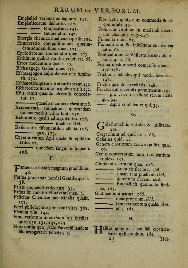 Emplaftici verbum ambiguum. 14r. Emplafticorum definitio. 140. -- - temperatura. 141. -- enumeratio. 141. Energia chemica medicinae qualis. i©i. Enumeratio compofitionum quarun- dam admirabilium quae. 105. Epuloticorum enumeratio quae. 163. Errhinum quibus morbis conducat. 68. Error medentium qualis. 19. Efcharagoga Galeni quae. 151. Efcharagogon cujus debeat efle faculta¬ tis. 152. Efcharotica quam virtutem habeant. 151. Efcharoticorum ufus in quibus vitiis.152. Efus carnis quando ulcerofis conceda¬ tur. 17.  quando maxime debeatur.i 8. Excrementa 1 animalium quorundam quibus morbis utilia funt. 230. Exhortatio qualis ad aegrotantes. 108. medicos.*^. Exficcantia difeutientibus affinia. 128. z—— qu3e* »73. Experimentum Apii quale & ejufdem ratio. 22. quoddam fanguinis humani. 168. F. “Oames cur luxatis magnum praefidium. “■ . 48- rarina praeparata hordei Gentilis qualis. 38. Farris coquendi ratio quae. 37.. Faftus & ambitio Floravanti quae. 3. Felicitas Chemicae medicinalis qualis. 102. Ferri philofophice praeparati vires. 362. Ficuum ufiis. 144. Fimi variorum animalium vis medica quae. 230,231, 232,233. Floravantus quo pa&o Paracelfi laudem fibi arrogaverit feliciter, 3, ♦ Flos ladtis quid , ejus commoda & in¬ commoda. 37. Foliorum viridium in medendi ulceri¬ bus ufus quis. 243-247. Fomenta quid. 65. Fomentorum & infefiuum cur eadem ratio. 65. Fonticulorum & Veficatoriorum diferi- mina quae. 66. Forma medicamenti compofiti quae. 256-258. Fri&ionis fubfidiis qui morbi leventur, 148. Fridlio quando neceflaria. 148. Frudlus qui ulcerofis permittantur. 19. —— pro varia occatione rerum liciti qui. 34. - capiti confulentes qui.35. Gala&omelitis virtutes & utilitates. 206. Gargarifmus ad quid utilis. 68. Gelatina quid. 41. Genera cibariorum certa expolita quae. 50. v^enus concretorum non mollientium triplex. 133. Glutinantia carnem quae. 276. — .. ■■■ farcoticis ficciora. 166. --- quam rem praeftent. ibid. 1 1 quomodo ficcent. ibid. — - Emplafticis quomodo fimi- lia. 167. Glutinantium natura. 166. — - opus proprium, ibid. temperamentum quale, ibid. ufus. 167. H. '/_ «■, LJalitus ignis ad ulcus fub cicatrice A A valet exficcandum. 164. Sf ' '** Hei.