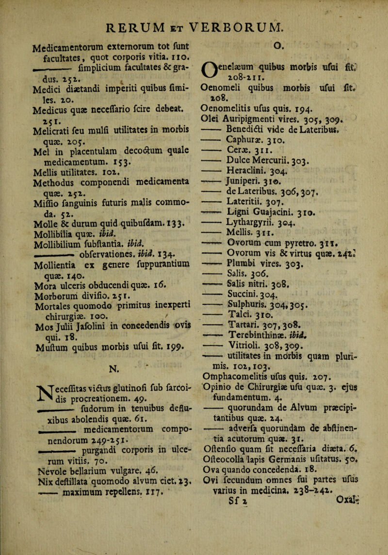 Medicamentorum externorum tot funt facultates, quot corporis vitia, iio. j, - -— fimplicium facultates & gra¬ dus. 252. Medici diaetandi imperiti quibus fimi- les. io. Medicus quae ncceflario fcire debeat. 251. Melicrati feu mulfi utilitates in morbis quae. 205. Mei in placentulam decodtum quale medicamentum. 153. Mellis utilitates. 102. Methodus componendi medicamenta quae. 252. Miffio fanguinis futuris malis commo¬ da. 52. Molle & durum quid quibufdam. 133. Mollibilia quae. ibid. Mollibilium fubilantia. ibid. , ■■■— obfervationcs. ibid. 134. Mollientia ex genere fuppurantium quae. 140. Mora ulceris obducendi quae. 16. Morborum divifio. 251. Mortales quomodo primitus inexperti chirurgiae. 100. ' Mos Julii Jafolini in concedendis ovis qui. 18. Muftum quibus morbis ufui fit, 199. N. Neceffitas viftus glutinofi fub farcoi- dis procreationem. 49. fudorum in tenuibus deflu¬ xibus abolendis quae. 61. , medicamentorum compo¬ nendorum 249-251. —— purgandi corporis in ulce¬ rum vitiis. 70. Nevole bellarium vulgare. 46. Nix deftillata quomodo alvum ciet, 13. —■— maximum repellens. 117« O. Oenelaeum quibus morbis ufui fit 208-2TI. Oenomeli quibus morbis ufui fit» 208. Oenomelitis ufus quis. 194. Olei Auripigmenti vires. 305, 309. - Benedifti vide de Lateribus, - Caphurx. 310. - Cerae. 311. - Dulce Mercurii. 303. - Heraclini. 304. * -Juniperi. 310. - de Lateribus. 306,307. - Lateritii. 307. - Ligni Guajacini. 310. -Lythargyrii. 304. - Mellis. 311. ——- Ovorum cum pyretro. 311. -- Ovorum vis & virtus quae. 242, ——— Plumbi vires. 303- - Salis. 306. -- Salis nitri. 308. -- Succini. 304. —— Sulphuris. 304,305. - Talci. 310. - Tartari. 307, 308. - Terebinthinae, ibid. —— Vitrioli. 308,309. -- utilitates in mdrbis quam pluri¬ mis. 102,103. Omphacornelitis ufus quis. 207. Opinio de Chirurgiae ufu quae. 3. ejus fundamentum. 4. -quorundam de Alvum praecipi¬ tantibus quae. 24. - adverfa quorundam de abftinen- tia acutorum quae. 31. Oftenllo quam fit neceflaria diaeta. 6. Oileo colla lapis Germanis ufitatus. 50. Ova quando concedenda. 18. Ovi fecundum omnes fui partes ufus varius in medicina. 238-242.