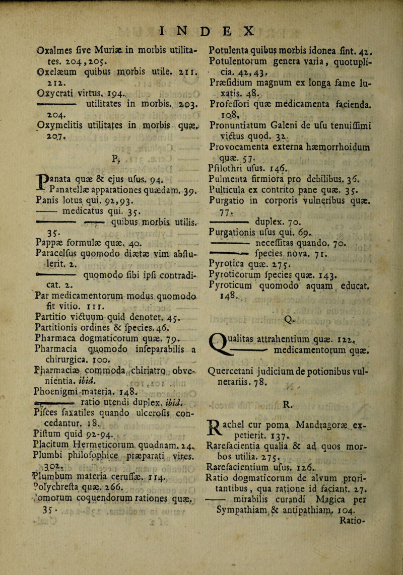 tes. 204,205. ©xelaeum quibus morbis utile. 211. 212. Oxycrati virtus. 194. — --- utilitates in morbis. 203. 204. Oxymelitis utilitates in morbis qua?, 20.7. P> TDanata quae & ejus ufus. 94. Panatellae apparationes quasdam. 39. Panis lotus qui. 92,93. - medicatus qui. 35. — —t— quibus morbis utilis. 35- Pappae formulae quae. 40. Paracelfus quomodo diaetae vim abftu- lerit. 2. . quomodo libi ipfi contradi¬ cat. 2. Par medicamentorum modus quomodo lit vitio, in. Partitio viduum quid denotet. 45. Partitionis ordines & fpecics. 46. Pharmaca dogmaticorum quae. 79. Pharmacia quomodo infeparabilis a chirurgica. 100. PJrarmaciae, commoda.ich-iriatrQ obve¬ nientia, ibid. ~ *- e > ■ »- ► . Phoenigmi materia. 148. er ratio utendi duplex, ibid* Pifces faxatiles quando ulcerofis con¬ cedantur. 18.. Piftum quid 92-94. Placitum Hermeticorum, quodnam, 24. Plumbi philofophice praeparati vires. 3.02,v Plumbum materia cerufiae. 114. 0olychrefta quae. 266. 'ornorum coquendorum rationes quae. 3Sv V-i - Potulentorum genera varia, quotupli- cia. 42,43. Praefidium magnum ex longa fame lu¬ xatis. 48. Profeflori quae medicamenta facienda. iq8. Pronuntiatum Galeni de ufu tenuiflimi vidus quod. 32. Provocamenta externa haemorrhoidum quae. 57. Pfilothri ufus. 146. Pulmenta firmiora pro debilibus. 3^. Pulticula ex contrito pane quae. 35. Purgatio in corporis vulneribus quae. 77* 1 .. duplex. 70. Purgationis ufus qui. 69. -- neceffitas quando. 70. —■11 fpecies nova. 71. Pyrotica quae. 275. Pyroticorum fpecies quae. 143. Pyroticum quomodo aquam educat. 148.. Q Qualitas attrahentium quae. 122. -- medicamentorum quae. Quercetani judicium de potionibus vul¬ nerariis. 78. R. O achel cur poma Mandragorae ex- petierit. 137. Rarefacientia qualia & ad quos mor¬ bos utilia. 275. Rarefacientium ufus. 126.. Ratio dogmaticorum de alvum prQri- tantibus, qua ratione id faciant. 27. - mirabilis curandi Magica per Sympathiam,& antipathiam, 104. Ratio-