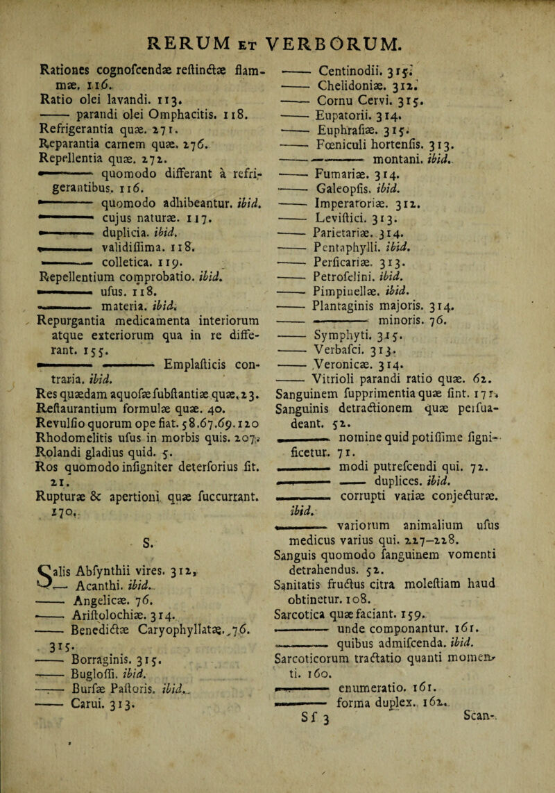 Rationes cognofcendae reftindtae flam¬ mae, xi 6. Ratio olei lavandi. 113. - parandi olei Omphacitis. 118. Refrigerantia quae. 271. Reparantia carnem quae, 276. Repellentia quas. 272. ■ quomodo differant a refri¬ gerantibus. 116. -- quomodo adhibeantur, ibid. —1■ cujus naturae. 117. — .. -i duplicia, ibid. i». validiflima. 118. ■■ colletica. 119. Repellentium comprobatio, ibid. ufus. 118. - ■— materia, ibid« Repurgantia medicamenta interiorum atque exteriorum qua in re diffe¬ rant. 155. ■ ■■■■■■■■■■ ■ Emplafticis con¬ traria. ibid. Res quaedam aquofaefubftantiae quae, 2 3. Reflaurantium formulae quae. 40. Revulfio quorum ope fiat. 58.67.69.120 Rhodomelitis ufus in morbis quis. 207? Rolandi gladius quid. 5. Ros quomodo infigniter deterforius fit. 21. Rupturae 8c apertioni quae fuccurrant. 170,.. S. Salis Abfynthii vires. 312, *—* Acanthi, ibid... •- Angelicae. 76. -- Ariftolochiae. 314. -- Benedicfiae Caryophyllatae.,76. 315- - Borraginis. 315. -- Bugloffi. ibid. •—— Burfae Paftoris, ibid... - Carui. 313. - Centinodii. 3i5,.: • -Chelidoniae. 312. -- Cornu Cervi. 315. -- Eupatorii. 314. • - Euphrafise. 315. — - Fceniculi hortenfis. 313. .—_—.- montani, ibid.. -- Furnariae. 314. --- Galeopfis. ibid. - Imperaroriae. 312. - Leviftici. 313. -Parietariae. 314. -- Pentaphylli, ibid. • - Perficariae. 313. • - PetrofeJini. ibid. -- Pimpiuellae. ibid. • - Plantaginis majoris. 314. - --- minoris. 76. - Symphyti, 315. - Verbafci. 313. -,Veronicae. 314. - Vitrioli parandi ratio quae. 62. Sanguinem fupprimentia quae fint. 171* * Sanguinis detradionem quae peifua- deant. 52. i — nomine quid potifiime ligni- ficetur. 71. „ — modi putrefcendi qui. 72. . 1 j ■ ■— - duplices, ibid. corrupti variae conjedlurae. ibid. - .-— variorum animalium ufus medicus varius qui. 227-228. Sanguis quomodo fanguinem vomenti detrahendus. 52. Sanitatis frudlus citra molefliam haud obtinetur. 108. Sarcotica quae faciant. 159. .-—— unde componantur. 16 r. • __ quibus admifcenda. ibid. Sarcoticorum tractatio quanti momen.' ti. 160. enumeratio. 16r. — forma duplex., 162,. Sf 3 Scan-.