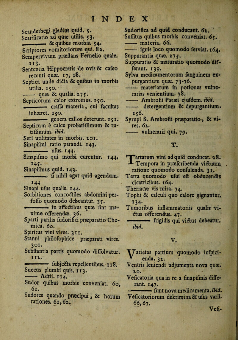 Scapderbegi gladios quid. $. Scarificatio ad quae utilis. 53. , , - & quibus morbis. 54. Scriptores vomitoriorum qui. 82. Sempervivum praedans Fernelio quale. 113. Sententia Hippocratis de ovis & cafeo recenti quae. 17, 18. Septica unde di&a & quibus in morbis utilia. 150. - quae 8c qualia. 275. Septicorum calor extremus. 150. —— craffa materia , cui facultas inhaeret. i$o. ■ —■ genera callos deterunt. 151. Septicum e calce probatiffimum & tu- tiffimum. ibid. Seri utilitates in morbis. 101. Sinapifmi ratio parandi. 143. ——— ufus. 144. Sinapifmo qui morbi curentur. 144, 14* *. Sinapifmus quid. 143. -- fi nihil agat quid agendum. 144 Sinapi ufus qualis. 144. Sorbitiones conco&iles abdomini per- foflo quomodo debeantur. 35. «■' ■■ ■ in affedtibus quae fint ma¬ xime offerendae, 36. Sparti parilis fudorifici praeparatio Che- mica. 60. Spiritus vini vires. 311. Stanni philofophice praeparati vires. 301. Subftantia partis quomodo diffolvatur. 112. —. fubjedfo repellentibus. 118. Succus plumbi quis. 113. •- Aetii. 114. Sudor quibus morbis conveniat. 60, 61. Sudores quando praecipui, & horum rationes. 61,6z, Sudorifica ad quid conducant. 62. Suffitus quibus morbis conveniat. 6f. - materia. 66. - ignis loco quomodo ferviat. 164. Suppurantia quae. 275. Suppuratio & maturatio quomodo dif¬ ferant. 139. Sylva medicamentorum fanguinem ex¬ purgantium quae. 73-76. - materiarum in potiones vulne¬ rarias venientium. 78. —— Ambrofii Paraei ejufdem. ibid. -detergentium & depurgantium. 156. Syrupi S. Ambrofii praeparatio, & vi¬ res. 62. —— vulnerarii qui. 79. T. Tartarum vini ad quid conducat. 18. Tempora in praeferibenda victuum ratione quomodo confulenda. 31, Terra quomodo ufui eft obducendis cicatricibus. 164. TheriaCse vis mira. 74. Tophi & calculi quo calore gignantur. 134- Tumoribus inflammatoriis qualis vi- dtus offerendus. 47. —. — frigidis qui vi dius debeatur. ibid. V. Varietas partium quomodo infpici- enda. 32. Ventris leniendi adjumenta nova quae. 20. Veficatoria qua in re a finapifmis diffe¬ rant. 147. *»—■ iunt nova medicamenta, ibid, Veficatoriorum diferimina & ufus varii. 66,67. Vcfi-