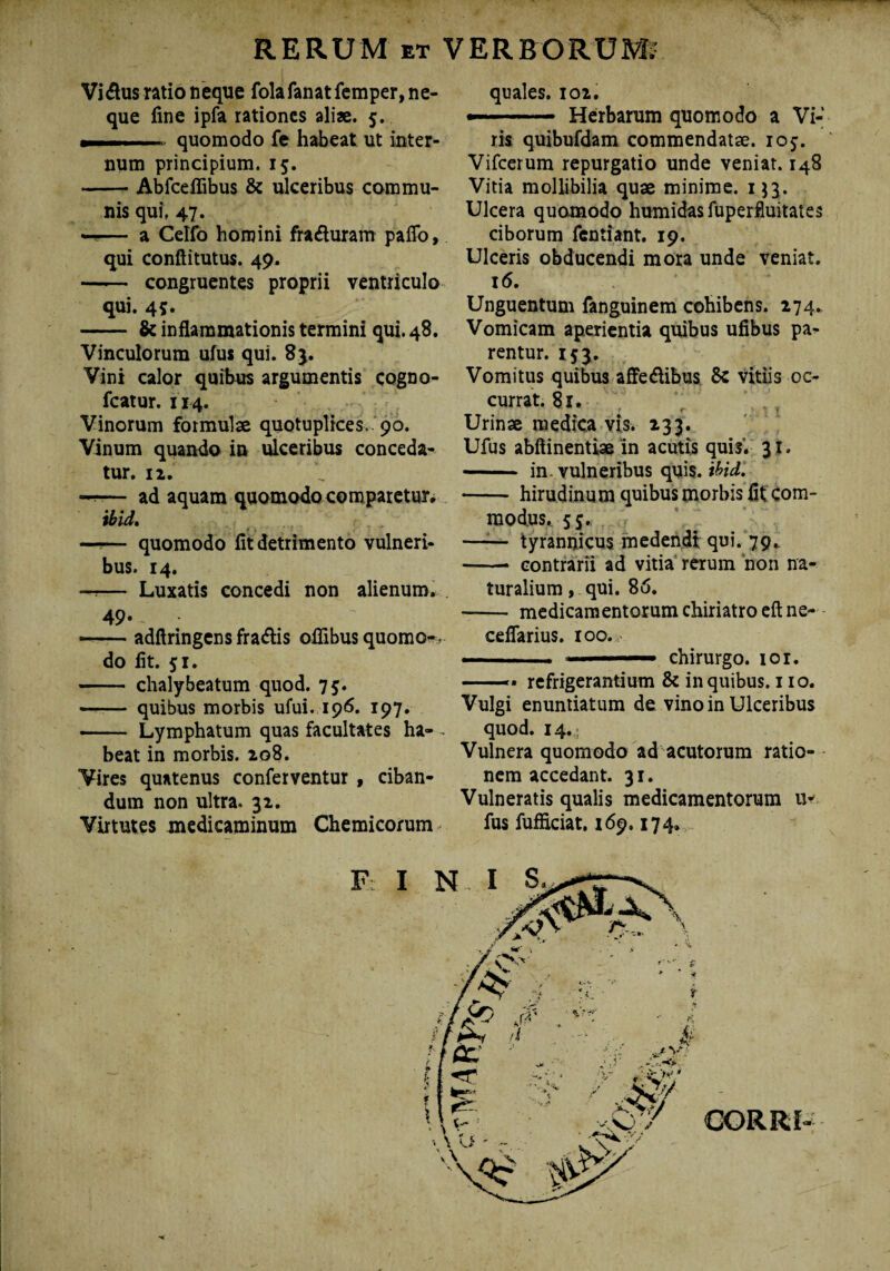 Vidlus ratio neque fola fanat femper, ne¬ que fine ipfa rationes aliae. 5. quomodo fe habeat ut inter¬ num principium. 15. -Abfceflibus & ulceribus commu¬ nis qui, 47. — a Celfo homini fra&uram pafio, qui conftitutus. 49. - congruentes proprii ventriculo qui. 45. - & inflammationis termini qui. 48. Vinculorum ufus qui. 8}. Vini calor quibus argumentis cogno- fcatur. 114. Vinorum formulae quotuplices,. 90. Vinum quando in ulceribus conceda¬ tur. 12. —-— ad aquam quomodo comparetur» ibid, « . —— quomodo fit detrimento vulneri¬ bus. 14. —— Luxatis concedi non alienum. 49- -adftringens fra&is oflibusquomo-, do fit. 51. - chalybeatum quod. 75. - quibus morbis ufui. 196. 197. - Lymphatum quas facultates ha- - beat in morbis. 208. Vires quatenus conferventur , ciban¬ dum non ultra. 32. Virtutes medicaminum Chemicorum quales. 102. — -- Herbarum quomodo a Vi¬ ris quibufdam commendatae, ioj. Vifcerum repurgatio unde veniat. 148 Vitia mollibilia quae minime. 153. Ulcera quomodo humidasfuperfluitates ciborum fentiant. 19. Ulceris obducendi mora unde veniat. 16. Unguentum fanguinem cohibens. 274. Vomicam aperientia quibus ufibus pa¬ rentur. 153. Vomitus quibus affedlibus & vitiis oc¬ currat. 81. , Urinae medica vis. 233. Ufus abftinentiae in acutis quis. 31. - in. vulneribus quis. ibidi -hirudinum quibus morbis fit com¬ modus,. 55. —1— tyrannicus medendi qui. 79. -- contrarii ad vitia rerum non na¬ turalium , qui. 86. - medicamentorum chiriatro eft ne- ceflarius. 100. — ..— chirurgo. 101. —— refrigerantium & in quibus. 110. Vulgi enuntiatum de vino in Ulceribus quod. 14. Vulnera quomodo ad acutorum ratio¬ nem accedant. 31. Vulneratis qualis medicamentorum u- fus fufficiat. 169.174.