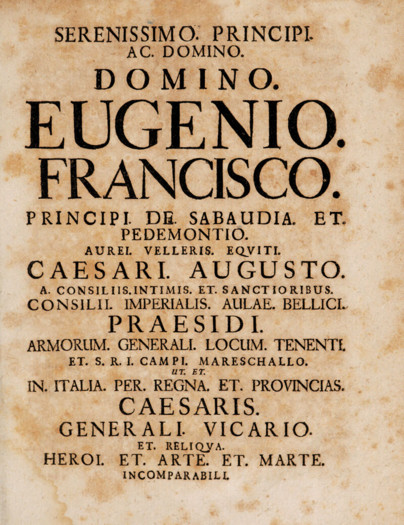 SERENISSIMO. PRINCIPI. AC. DOMINO. DOMINO. EUGENIO. FRANCISCO. PRINCIPI. DE SABAUDIA. ET. PEDEMONTIO. AUREI. VELLERIS. EQVTTI. CAESARI. AUGUSTO. A. CONSILIIS.INTIMIS. ET. SANCTIORIBUS. CONSILII. IMPERIALIS. AULAE. BELLICI. PRAESIDI. ARMORUM. GENERALI. LOCUM. TENENTI. ET. S. R. I. CAM PI. MARESCHALLO. UT; ET. IN. ITALIA. PER. REGNA. ET. PROVINCIAS. CAESARIS. GENERALI. VICARIO- ET. RELIQUA. HEROI. ET. ARTE. ET. MARTE. incomparabill