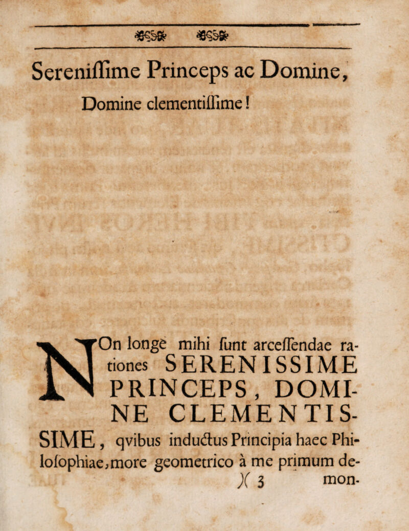 Sereniffime Princeps ac Domine, Domine clementifllme I NOn longe mihi funt arceflendae ra- tiones SERENISSIME PRINCEPS, DOMI¬ NE CLEMENTIS- SIME, qvibus indudlus Principia haec Phi- lolophiae,more geometrico a me primum de- Vn ' * X 3 mon-