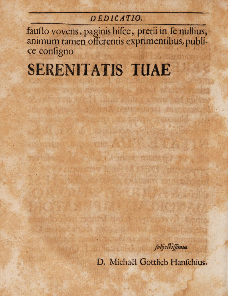 faufto vovens, paginis hifce, pretii in fe nullius, animum tamen offerentis exprimentibus, publi¬ ce configno SERENITATIS TUAE D. Michael Gottlieb Hanichius.