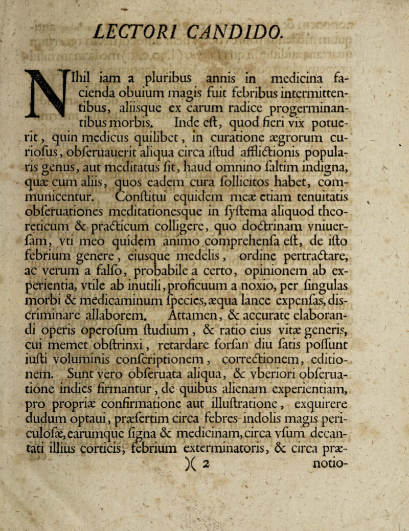 LECTORI CANDIDO. Nihil iam a pluribus annis in medicina fa¬ cienda obuium magis fuit febribus intermitten¬ tibus, aliisque ex earum radice progerminan¬ tibus morbis. Inde eft, quod fieri vix potue¬ rit , quin medicus quilibet, In curatione aegrorum cu- riofus, obferuauerit aliqua circa iftud afHi<5tionis popula¬ ris genus, aut meditatus fit, haud omnino laltim indigna, - quas cum aliis, quos eadem cura follicitos habet, com¬ municentur. Conftitui equidem meae etiam tenuitatis obferuationes meditationesque in fyftema aliquod theo- reticum & pradticum colligere, quo dodtrinam vniuer- lam, vti meo quidem animo comprehenfa eft, de ifto febrium genere, eiusque medelis, ordine pertradtare, ac verum a falfo, probabile a certo, opinionem ab ex¬ perientia, vtile ab inutili,proficuum a noxio, per fingulas morbi & medicaminum fpecics, aequa lance expenfas, dis¬ criminare allaborem. Attamen, & accurate elaboran¬ di operis operofum ftudium, & ratio eius vitae generis, cui memet obftrinxi, retardare forfan diu latis poliunt iufti voluminis conlcriptionem, correctionem, editio¬ nem. Sunt vero obferuata aliqua, & vberiori obferua- tione indies firmantur, de quibus alienam experientiam, pro propriae confirmatione aut illuftratione, exquirere dudum optaui, praefertim circa febres indolis magis peri- culofae, earumque ligna & medicinam, circa vfum decan¬ tati illius corticis, febrium exterminatoris, 6c circa prae- )( 2 notio-