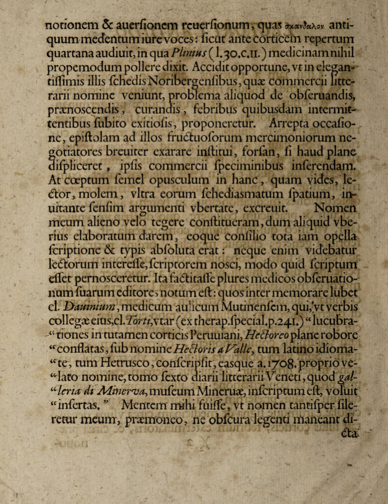 I notionem & auerfioncm rcuerfionum, quas «eavfc*x«.v. anti¬ quum medentum iure voces: ficut ante Corticem repertum quartana audiuit, in qua Plinius (1.30.C.IL ) medicinam nihil propemodum pollere dixit. Accidit opportune, vt in elegan- tiflimis illis fchedis Noribergcnfibus, qux commercii litte¬ rarii nomine veniunt, problema aliquod de obferuandis, praenoscendis, curandis, febribus quibusdam intermit¬ tentibus fubito exitiofis, proponeretur. Arrepta occafio- ne, epiftolam ad illos fruCtuoforum mercimoniorum ne¬ gotiatores breuiter exarare inftitui, forfan, fi haud plane difpliceret , ipfis commercii fpeciminibus inferendam. At coeptum femel opusculum in hanc, quam vides, le¬ ctor, molem, vitra eorum fchediasmatum fpatium, in- uitante fenfim argumenti vbertate, exercuit. Nomen meum alieno velo tegere conftitueram, dum aliquid vbe- rius elaboratum darem, eoque conlilio tota iam opella feriptione & typis abfoluta erat: neque enim videbatur leCtorum intcrelle, feriptorem nosci, modo quid feriptum eifet pernosceretur. Ita faCtitafte plures medicos obferuatio- num fuarum editores notum eft: quos inter memorare lubet el. P>amnium, medicum aulicum Mutinenficm, qui,vt verbis collegas eius^l.^r A,vtar (ex therap.fpecial.p.241.) “ lucubra- tiones in tutamen corticis Peruuiani, Hctloreo plane robore “confla tas,fub nomine Hectoris a Palle, tum latino idioma- “ te, tum Hetrusco, confcripfit, easque a. 1708. proprio ve- “dato nomine, tomo fexto diarii litterarii Veneti, quod “ lena di Adinerva, mufeum Mineruas, inferiptum eft, voluit ‘£ infertas. ” Mentem mihi fuifle, vt nomen tancifper Ale¬ retur meum, prasmoneo, ne obfcura legenti maneant di-