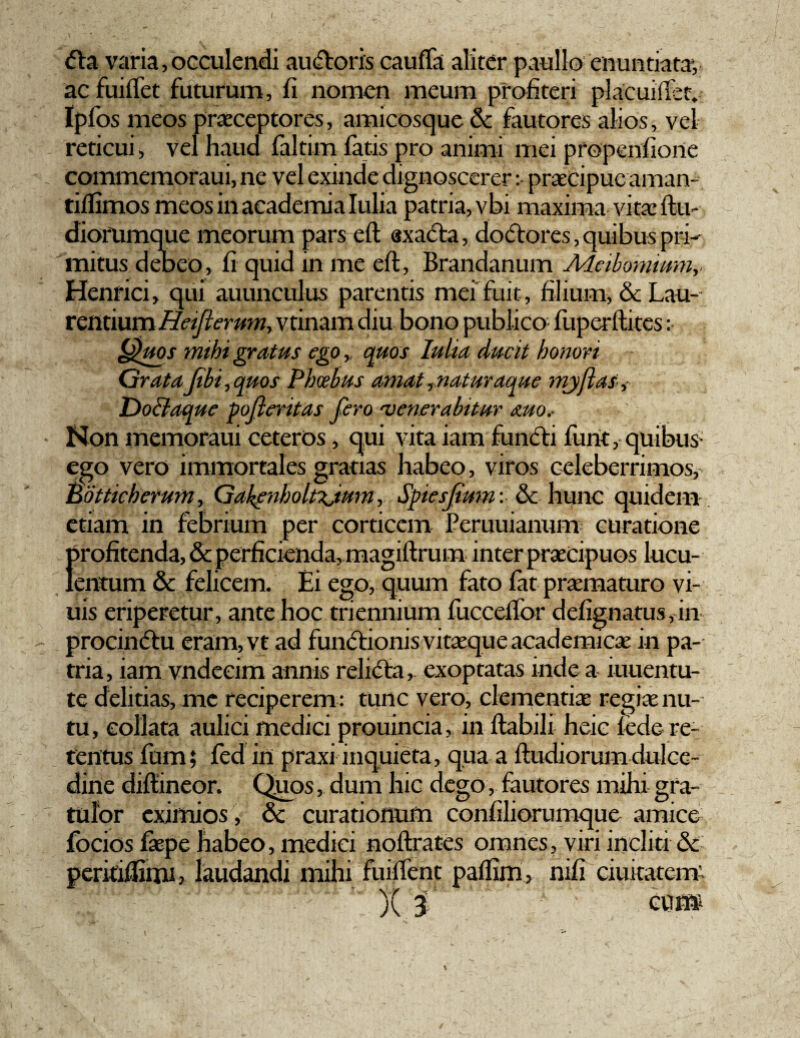 <5la varia, occulendi au<ftoris cauffa aliter paullo enuntiata*, ac fuiffet futurum, fi nomen meum profiteri placui (Ter. Ipfos meos praeceptores, amicosque & fautores alios, vel reticui, vel haud faltim fatis pro animi mei propenfiorte commemoraui, ne vel exinde dignoscerer: praecipue aman- tiflimos meos in academia Iulia patria, vbi maxima vitae ftu- diorumque meorum pars eft «xada, dodores, quibus pri¬ mitus deoeo, fi quid in me eft, Brandanum A/Leibomium,. Henrici, qui auunculus parentis mei fuit, filium, & Lau¬ rentium Heijlerum, vtinam diu bono publico fuperftites: Quos mihi gratus ego,, quos Iulia ducit honori GrataJtbi, quos Phcebus amat, naturaque myftas, jDollaque pofleritas fero 'venerabitur mo.- ' Non memoraui ceteros, qui vita iam functi funt, quibus- ego vero immortales gratias habeo, viros celeberrimos, Botticherum, GakenholtTjum,, Spiesjtum: & hunc quidem etiam in febrium per corticem Peruuianum curatione f>rofitenda, & perficienda, magiftrum inter praecipuos lucu- entum & felicem. Ei ego, quum fato fat praematuro vi- uis eriperetur, ante hoc triennium fucceifor defignatus,in procindu eram,vt ad fundionis vitaeque academicae in pa¬ tria, iam vndeeim annis relidta, exoptatas inde a iuuentu- te delitias, me reciperem : tunc vero, clementiae regiae nu¬ tu, eollata aulici medici prouincia, in flabili heic fede re¬ tentus fum; fed in praxi inquieta, qua a ftudiorum dulce¬ dine diftineor. Quos, dum hic dego, fautores mihi gra¬ tulor eximios, & curationum confiliorumque amice fbcios faepe habeo, medici noftrates omnes, viri incliti & peritiftirru, laudandi mihi fuilfent paffim, nifi duitatem.
