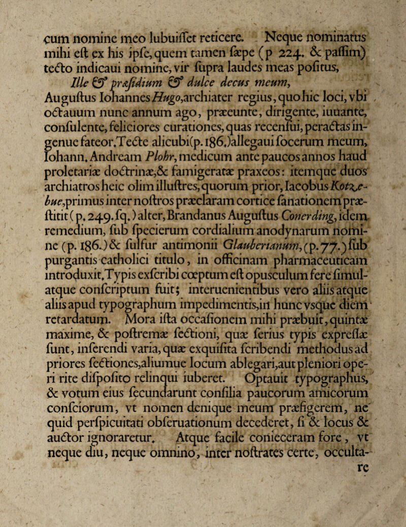 «cum nomine meo lubuiffet reticere. Neque nominatus mihi eft ex his ipfe, quem tamen fiepe ( p 224. & paflim) te<5to indicaui nomine, vir fupra laudes meas pofitus, Ille& pr&Jidium & dulce decus meum-, Auguftus Iohannes archiater regius, quo hic loci,vbi odauum nunc annum ago, praeeunte, dirigente, iuuante, confulente, feliciores curationes, quas recenlui, pera&as in¬ genue fateor.Te&e alicubi(p. i86,)allegaui focerum meum, Iohann, Andream Plohr, medicum ante paucos annos haud proletariae doctrinae,& famigeratae praxeos: itemque duos archiatros heic olim illuftres, quorum prior, Iacobus Kot\,e - bue,primus inter noftros praeclaram cortice fanationem prae- ftitit (p, 249. fq.) alter, Brandanus Auguftus Conerding, idem remedium, fub fpecierum cordialium anodynarum noitii- ne(p. i86J'& fulfur antimonii Glaubenanum, (p. 77.) fub purgantis catholici titulo, in officinam pharmaceuticam introduxit,Typis exfcribi coeptum eft opusculum fere fimul- atque confcriptum fuit; interuenientibus vero aliis atque aliis apud typographum impedimentis,irt hunc vsque diem ‘ retardatum. Mora ifta occafionem mihi praebuit,quintae maxime, & poftremae fecftioni, quae ferius typis expreflae funt, inferendi varia, quae exquifita fcribendi methodus ad priores feftiones,al iumue locum ablegari,aut pleniori ope¬ ri rite dilpofito relinqui iuberet. Optauit typographus, & votum eius fecundarunt confilia paucorum amicorum confciorum, vt nomen denique meum praefigerem / ne quid perfpicuitati obferuationum decederet, fi & locus & auftor ignoraretur. Atque facile conieceram fore , vt neque diu, neque omnino, inter noftrates certe, occulta- ' •• '  - re