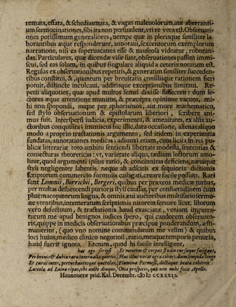 remata, effata,&fchediasmata, & vagas maieuolorum,aut aberranti¬ um fermocinationes,fibi ita non perfuadent,vti re vera eft.Obferuati- ones pofiffimum generaliores, nempe quas in plerisque fimiliter la borantibus seque refponderunr, annotaui/excentorum exemplorum narratione, nili ea fuperuaeanea efle & naufeofa videatur, roboran¬ das. Particulares, quas dicendas vifas funt,pbferuationes pafiim immi- feui, fed eas folum, in quibus fmgulare aliquid a ceteris notatum eft. Regulas ex obferuationibus repetitis,& generatim fimiliter fucceden- tibus conftitui, &, quantum per breuitatis confiliique rationem fieri potuit, diftinSte inculcaui, 'additisque exceptionibus limitaui. Re¬ petii aliquoties, quse apud multos femel dixi ile fuffecerit: dum le¬ pores seque attentione munitos, & prascepta opinione vacuos, mi¬ hi non fpopondi, neque per aphorismos, aut more mathematico, fed ftylo obferuationum & epiftolarum Uberiori , fcribere ani¬ mus fuit. Interfperfi iudicia, experimenta, & amenitates, ex aliis au¬ sioribus conquifita; immiscui nic illic,data occafione, alienas aliquo modo a proprio traftationis argumento, fed itidem in experientia fundatas, annotationes medicas*, adiunxi etiam, cum licita in rei pu¬ blicas litteraria toto ambitu fentiendi libertate modefta, fententias & conie&uras theoreticas: vt, varietate aliqua, tasdium leSlorum amo¬ lirer, quod argumenti iplius ratio, & concinnitas deficiens,nasuique ftyli negligenter labentis, neque ab adfeitis ex fequioris di&ionis feriptorum commercio formulis caftigati,creare facile poliunt. Rari funt Lommii, Borricbii, Bergen, quibus per praxeos medicas turbas, per multas defuescendi purioris ftyli cauflas, per confuetudinem cum pharmacopoeorum lingua, & omnis seui auStoribus multifario fermo- ne vtentibus,intemeratum feriptionis nitorem feruare licet. Iftorum vero defedtuum, & traftationis haud exasciatas, veniam impetra¬ turum me apud benignos iudices fpero, qui candorem obferuato- ris,quippe in medicis obferuationibus prsecipue ponderandum, asfti- mauerint, (quo vno nomine commendatum me velim) & quibus loci huius,medico clinico negotioli, ratio,meaque temporis penuria, haud fuerit ignota. Etenim,quod hi facile intelligent. hdf ego firipjt fer breuis& dubia rara infernalia quietis, Et puras inter, perturbantes que querelas, Et mentem & corpus ftudio curfuque fatigansy Huc illuc vocat agra cohors:dum limpida longe Flumina Vermeffi, dottaque beata cohortis Luteola ad Lema ripas^vbt notie diuque, Otia profpicio^ qua non mihi fecit Apollo, Hannouene prid.KahDecembr.cJolo ccxxxn.
