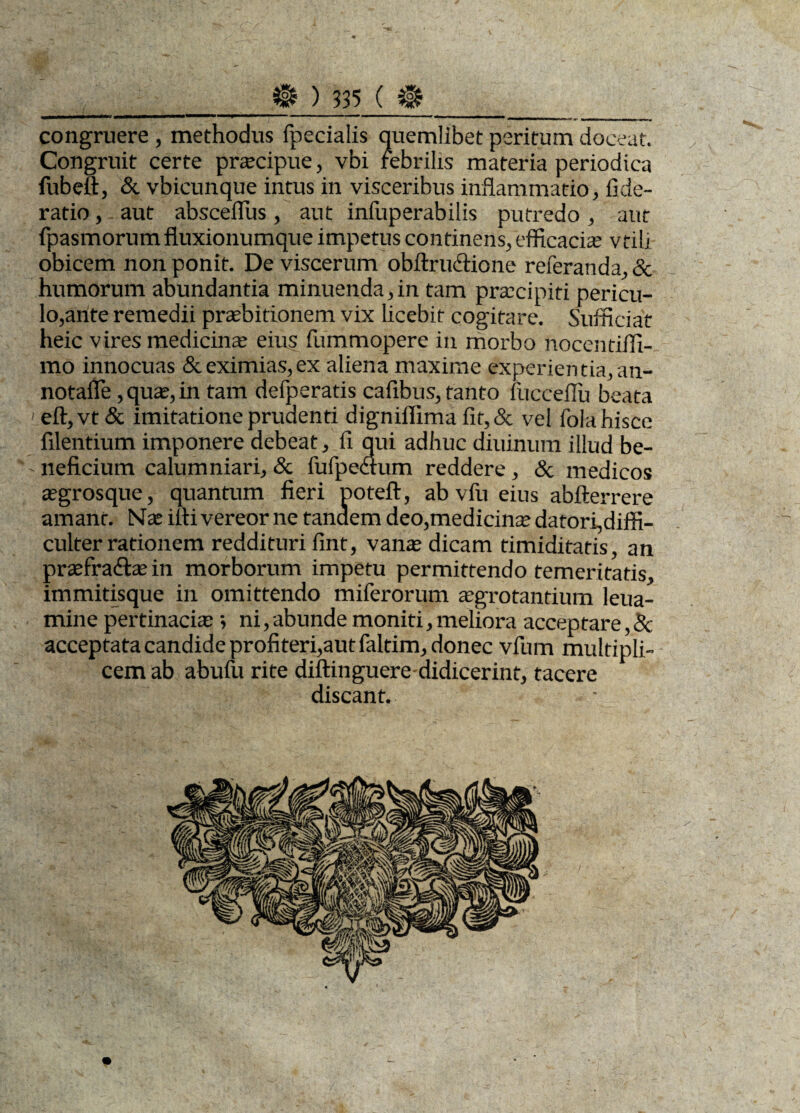 congruere, methodus fpecialis quemlibet peritum doceat. Congruit certe praecipue, vbi febrilis materia periodica fubeft, & vbicunque intus in visceribus inflammatio, fide- ratio, aut absceflus, aut infuperabilis putredo, aut fpasmorum fluxionumque impetus continens, efficacia; vtili obicem non ponit. De viscerum obftrudlione referanda,& humorum abundantia minuenda,in tam praecipiti pericu¬ lo,ante remedii praebitionem vix licebit cogitare. Sufficiat heic vires medicina; eius fummopere in morbo nocentiifi- mo innocuas & eximias, ex aliena maxime experientia,an- notafle, qua', in tam defperatis cafibus, tanto fucceflu beata 1 eft,vt & imitatione prudenti digniifima fit,& vel fola hisce Alentium imponere debeat, fi qui adhuc diuinum illud be- ■ neficium calumniari, & fufpedtum reddere, & medicos agrosque, quantum fieri poteft, ab vfu eius abfterrere amant. Nas iiti vereor ne tandem deo,medicina; datori,diffi- culter rationem reddituri fint, vana; dicam timiditatis, an prxfraftxin morborum impetu permittendo temeritatis, immitisque in omittendo miferorum aegrotantium leua- mine pertinaci® •, ni, abunde moniti, meliora acceptare, Bc acceptata candide profiteri,aut faltim, donec vfum multipli¬ cem ab abufu rite diftinguere-didicerint, tacere discant.