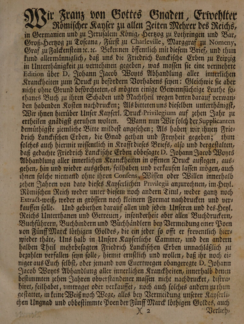 ir Franz von Gottes Gnaden, Erwehlter Romiſcher Kayſer zu allen Zeiten Mehrer des Reichs, in Germanien und zu Jeruſalem Konig, Hertzog zu Lothringen und Bar, Groß⸗Hertzog zu Toſcana, Fuͤrſt zu Charleville, Marggraf zu Nomeny, Graf zu Falckenſtein ꝛc. ꝛc. Bekennen oͤffentlich mit diefem Brief, und thun kund allermaͤnniglich, daß uns die Friedrich Lanckiſche Erben zu Leipzig in Unterthaͤnigkeit zu vernehmen gegeben, was maſſen ſie eine vermehrte Edition uͤber D. Johann Jacob Woyts Abhandlung aller innerlichen Kranckheiten zum Druck zu befoͤrdern Vorhabens ſeyen: Gleichwie ſie aber nicht ohne Grund befoͤrchteten, es moͤgten einige Gewinnſuͤchtige Leuthe ſo⸗ thanes Buch zu ihren Schaden und Nachtheil wegen denen darauf verwan⸗ den habenden Koſten nachdrucken; Als bitteten uns dieſelben unterthaͤnigſt, Wir ihnen hierüber Unſer Kayſerl. Druck⸗Privilegium auf zehen Jahr zu ertheilen gnaͤdigſt geruhen wolten. Wann nun Wir ſolch der Supplicanten demuͤthigſte ziemliche Bitte mildeſt angeſehen; Als haben wir ihnen Frie⸗ drich Lanckiſchen Erben, die Gnad gethan und Freyheit gegeben; thun ſolches auch hiermit wiſſentlich in Krafft dieſes Briefs, alſo und dergeſtalten, daß gedachte Friedrich Lanckiſche Erben obbeſagte D. Johann Jacob Woyts Abhandlung aller innerlichen Kranckheiten in offenen Druck auflegen, aus⸗ gehen, hin und wieder ausgeben, feilhaben und verkaufen laſſen moͤgen, auch ihnen ſolche niemand ohne ihren Conſens, Wiſſen oder Willen innerhalb zehen Jahren von dato dieſes Kayſerlichen Prwilegii anzurechnen, im Heyl. Römiſchen Reich weder unter dieſem noch andern Titul, weder gantz noch Extract- weiß, weder in groͤſſern noch kleinern Format nachdrucken und ver: kauffen ſolle. Und gebiethen darauf allen und jeden Unſeren und des Heyl. Reichs Unterthanen und Getreuen, inſonderheit aber allen Buchdruckern, Buchfuͤhrern, Buchbindern und Buchhaͤndlern bey Vermeidung einer Poen von Fuͤnff Marck loͤthigen Goldes, die ein jeder ſo offt er freventlich hier⸗ wieder thaͤte, Uns halb in Unſere Kayſerliche Sammer, und den andern halben Theil mehrbeſagten Friedrich Lanckiſchen Erben unnachlaͤßlich zu bezahlen verfallen ſeyn ſolle, hiemit ernſtlich und wollen, daß ihr noch ei⸗ niger aus Euch ſelbſt, oder jemand von Euertwegen obangeregte D. Johann Jacob Woyts Abhandlung aller innerlichen Kranckheiten, innerhalb denen beſtimmten zehen Jahren obverſtandener maſſen nicht nachdrucket, diſtra⸗ hiret, feilhabet, umtraget oder verfauffet, noch auch ſolches andern zu thun geſtattet, in keine Weiß noch Wege, alles bey Vermeidung unſerer Kayſerli⸗ chen Ungnad und obbeſtimmte Poen der 80 Marek loͤthigen ua | nn e Verlieh⸗