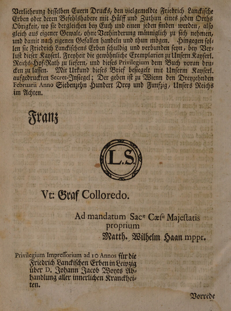 Verliehrung deſſelben Euern Drucks, den vielgemeldte Friedrich Lanckiſche Erben oder deren Befehlshabere mit Huͤlff und Zuthun eines jeden Orths Obrigkeit, wo ſie dergleichen bey Euch und einen jeden finden werden, alſo gleich aus eigener Gewalt, ohne Verhinderung männiglich zu ſich nehmen, und damit nach eigenen Gefallen handeln und thun moͤgen. Hingegen ſol⸗ len ſie Friedrich Lanckiſchens Erben ſchuldig und verbunden ſeyn, bey Ver⸗ luſt dieſer Kayſerl. Freyheit die gewoͤhnliche Exemplarien zu Unſern Kayſerl. Reichs⸗Hof⸗Rath zu liefern, und dieſes Privilegium dem Buch voran dru⸗ cken zu laſſen. Mit Urkund dieſes Brief beſiegelt mit Unſerm Kayſerl. aufgedruckten Secret-Inſiegel; Der geben iſt zu Wienn den Dreyzehnden Februarii Anno Siebenzehn Hundert Drey und Funfzig, Unſers Reichs im Achten. Ja Franz Vt: Graf Colloredo. Ad mandatum Sace Cxf Majeſtatis proprium ti e e, Matth. Wilhelm Haan mppr. Privilegium Impreſſorium ad ro Annos fuͤr die FF Friedrich Lanckiſchen Erben in Leipzig uber D. Johann Jacob Woyts Ab⸗ ue aller innerlichen Kranckhei⸗ en. 35 ! . 10 Vorrede