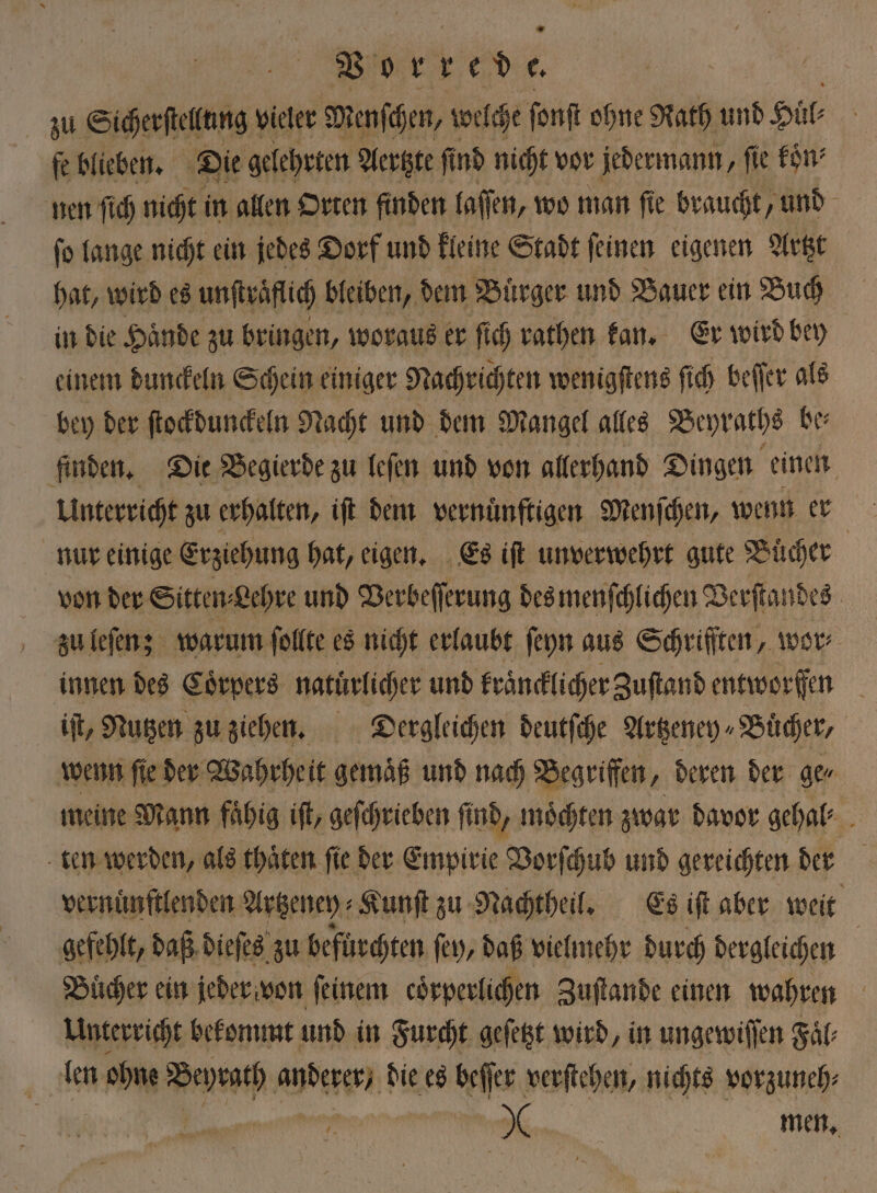 * 3 Sicherſtellung! vieler Menſchen, welche ſonſt ohne Rath und Hül⸗ fe blieben. Die gelehrten Aertzte ſind nicht vor jedermann, fie koͤn⸗ nen ſich nicht in allen Orten finden laſſen, wo man ſie braucht, und ſo lange nicht ein jedes Dorf und kleine Stadt ſeinen eigenen Artzt hat, wird es unſtraflich bleiben, dem Bürger und Bauer ein Buch in die Haͤnde zu bringen, woraus er ſich rathen kan. Er wird bey einem dunckeln Schein einiger Nachrichten wenigſtens ſich beſſer als bey der ſtockdunckeln Nacht und dem Mangel alles Beyraths be⸗ finden. Die Begierde zu leſen und von allerhand Dingen einen Unterricht zu erhalten, iſt dem. vernünftigen Menſchen, wenn er nur einige Erziehung hat, eigen. Es iſt unverwehrt gute 1 6055 | von der Sitten⸗Lehre und Verbeſſerung des menſchlichen Verſtandes zu leſen; warum ſollte es nicht erlaubt ſeyn aus Schriſſten, wor innen des Coͤrpers natürlicher und kraͤncklicher Zuſtand 1 f iſt, Nutzen zu ziehen. Dergleichen deutſche Artzeney⸗Buͤcher, wenn ſie der Wahrheit gemaͤß und nach Begriffen, deren der ge⸗ meine Mann fähig iſt, geſchrieben find, möchten zwar davor gehal⸗ ten werden, als thaͤten ſie der Empirie Vorſchub und gereichten der vernuͤnſtlenden Artzeney⸗ Kunſt zu Nachtheil. Es iſt aber weit gefehlt, daß dieſes zu befürchten ſey, daß vielmehr durch dergleichen | Buͤcher ein jeder von feinem coͤrperlichen Zuſtande einen wahren | Unterricht bekommt und in Furcht gefeßt wird, in ungewiſſen Faͤl⸗ len ohne Bann beer! die es beſſer verſtehen, nichts vorzuneh⸗ | * men.