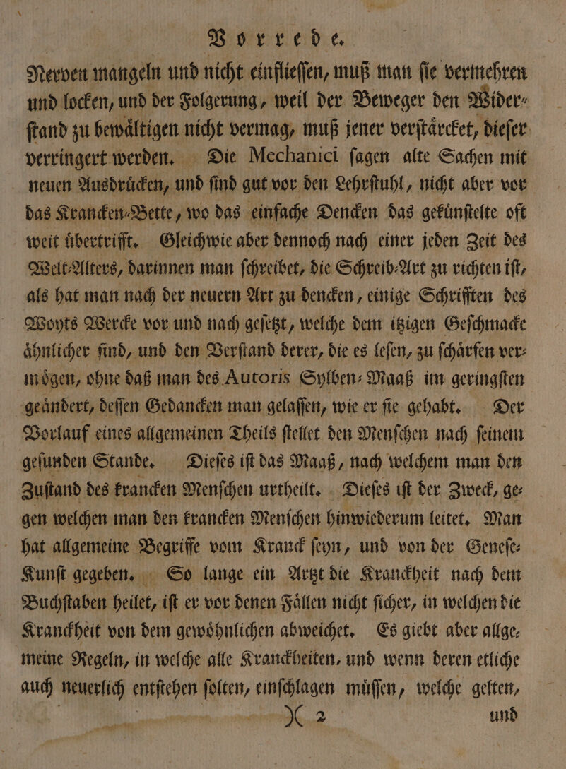 Nerven mangeln und nicht einflieſſen, muß man ſie vermehren und locken, und der Folgerung, weil der Beweger den Wider⸗ ſtand zu bewaͤltigen nicht vermag, muß jener verſtaͤrcket, dieſer verringert werden. Die Mechanici ſagen alte Sachen mit neuen Ausdrucken, und ſind gut vor den Lehrſtuhl, nicht aber vor das Krancken⸗Bette, wo das einfache Dencken das gekuͤnſtelte oft weit übertrifft. Gleichwie aber dennoch nach einer jeden Zeit des Welt⸗Alters, darinnen man ſchreibet, die Schreib⸗Art zu richten iſt, als hat man nach der neuern Art zu dencken, einige Schrifften des Woyts Werde vor und nach geſetzt, welche dem itzigen Geſchmacke ahnlicher find, und den Verſtand derer, die es leſen, zu ſchaͤrfen ver⸗ moͤgen, ohne daß man des Autoris Sylben⸗ Maaß im geringſten geaͤndert, deſſen Gedancken man gelaſſen, wie er ſie gehabt. Der Vorlauf eines allgemeinen Theils ſtellet den Menſchen nach ſeinem geſunden Stande. Dieſes iſt das Maaß, nach welchem man den Zuſtand des krancken Menſchen urtheilt. Dieſes ıft der Zweck, ge gen welchen man den krancken Menſchen hinwiederum leitet. Man hat allgemeine Begriffe vom Krauck ſeyn, und von der Geneſe⸗ Kunſt gegeben. So lange ein Artzt die Kranckheit nach dem Buchſtaben heilet, iſt er vor denen Fallen nicht ſicher, in welchen dit Kranckheit von dem gewoͤhnlichen abweichet. Es giebt aber allge, meine Regeln, in welche alle Kranckheiten, und wenn deren etliche ei, neuerlich 40 ſolten, einſchlagen muͤſſen, welche gelten, ae und