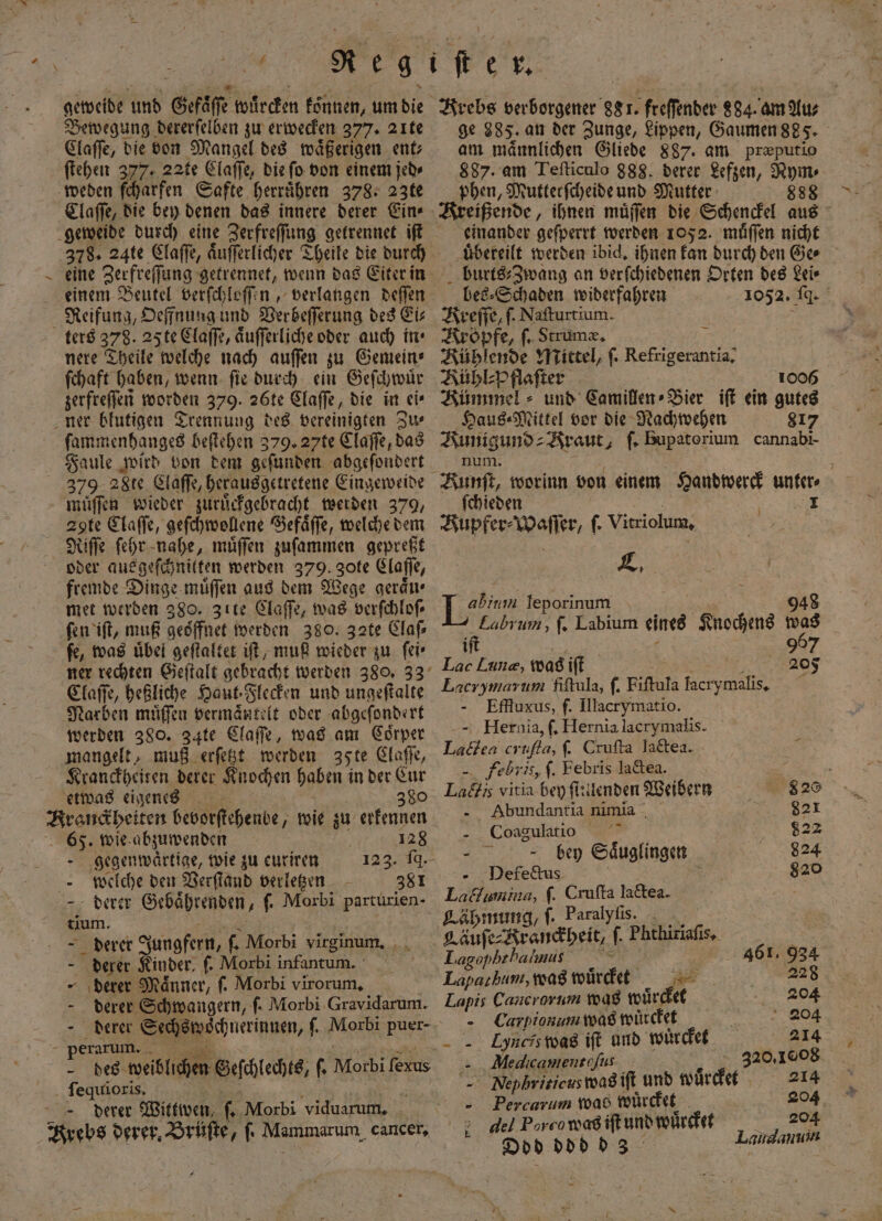 geweide und Sr koßreten eönnen, um die Bewegung dererſelben zu erwecken 377. 2ıte Claſſe, die von Mangel des waͤßerigen ent⸗ ſtehen 377. 22te Elaffe, die ſo von einem jed⸗ weden ſcharfen Safte herrühren 378. 23te Claſſe, die bey denen das innere derer Ein⸗ 378. 24te Claſſe, aͤuſſerlicher Theile die durch / einem Beutel verſchloſſen, verlangen deſſen Reifung, Oeffnung und Verbeſſerung des Ei⸗ ters 378. 25 te Claſſe, aͤuſſerliche oder auch in⸗ nere Theile welche nach auſſen zu Gemein⸗ ſchaft haben, wenn fie durch ein Geſchwuͤr zerfreſſen worden 379. 26te Claſſe, die in ei⸗ ner blutigen Trennung des vereinigten Zu⸗ ſammenhanges beſtehen 379. 27te Claſſe, das Faule wird von dem geſunden abgeſondert 379. 2818. Claſſe, herausgetretene Eingeweide muͤſſen wieder zuruͤckgebracht werden 379, Agte Claſſe, geſchwollene Gefaͤſſe, welche dem Riſſe ſehr nahe, muͤſſen zuſammen gepreßt oder aus geſchnitten werden 379. gote Claſſe, fremde Dinge muͤſſen aus dem Wege geraͤu⸗ met werden 380. Zıte Claſſe, was verſchloſ⸗ ſen iſt, muß geöffnet werden 380. 32te Claſ⸗ fe, was uͤbel geſtaltet iſt, muß wieder zu ſei⸗ Claſſe, heßliche Haut. Flecken und ungeſtalte Narben muͤſſen vermantelt oder abgeſondert werden 380. 34te Claſſe, was am Coͤrper mangelt, muß erſetzt werden 35te Claſſe, Kranckheiten derer Knochen haben in der Cur etwas eigenes 380 65. wie abzuwenden | 128 - gegenwärtige, wie zu euriren 123. fd. welche den Verſtand verletzen 381 derer Gebaͤhrenden „ f Morbi parturien . derer Jungfern, 5 Morbi virginum. : derer Kinder, ſ. Morbi infantum. - ‚derer Männer, ſ. Morbi virorum, - derer Schwangern, ſ. Morbi Gravidarum. er arum. ſequioris. derer Wittwen, J. Morbi viduarum. Krebs Faber ee 881. freſſender 884. am Au⸗ ge 385. an der Zunge, Lippen, Gaumen 885. am maͤnnlichen Gliede 887. am præputio 887. am Teſticulo 888. derer Lefzen, Nym⸗ phen, Mutterfcheide und Mutter 888 Kreißende, ihnen muͤſſen die Schenckel aus einander geſperrt werden 1052. muͤſſen nicht uͤbereilt werden ibid. ihnen kan durch den Ge⸗ burts⸗Zwang an verſchiedenen Orten des Lei⸗ bes⸗Schaden widerfahren 1052. IA. Krefſe, ſ. Nafturtium. Kropfe, ſ. Strumæ. Kühlende Mittel, ſ. Rege Kühl⸗Pflaſter 1006 Kümmel und Camillen⸗Bier iſt ein gutes Haus⸗Mittel vor die Nachwehen 817 Kunigund⸗ Kraut, ſ. Bupatorium cannabi- num. fchieden Kupfer⸗Waſſer, f- Vitriolum, En [Hr leporinum 948 Eabrum, ſ. Labium eines Knochens was t it 967 Lac Laune, was iſt i 205 Lacrymarum fiſtula, ſ. Fiſtula lacry wal 5 - Effluxus, f. Illacrymatio. —Hernia, ſ. Hernia lacrymalis. Ladea crufta, ſ. Crufta lactea. 85 Febris, ſ. Febris la&amp;tea. Lags vitia bey ſtulenden Weibern 820 - Abundantia nimia 821 Coagulatio 822 bey Säuglingen 824 Defectus 820 Laclumina, ſ. Cruſta N Lähmung, ſ. Paralyſis. Qauſe⸗Brancheit, f. Phthiriafis, . Lagophrhalmis v 461. 934 Laparkum, wagmwürdet 228 Lapis Cancrorum was wuͤrcket 204 Carpionum was wuͤrcket 204 =. Lyneiswag iſt und wuͤrcket 214 - Medicamentofus 320.1008 — Nefhriticus was iſt und wuͤrcket 214 Percarum 1098 wuͤrcket At 205 9 * 4 2 del Pore w as iſt und wuͤr 1 Odd ddd d 3