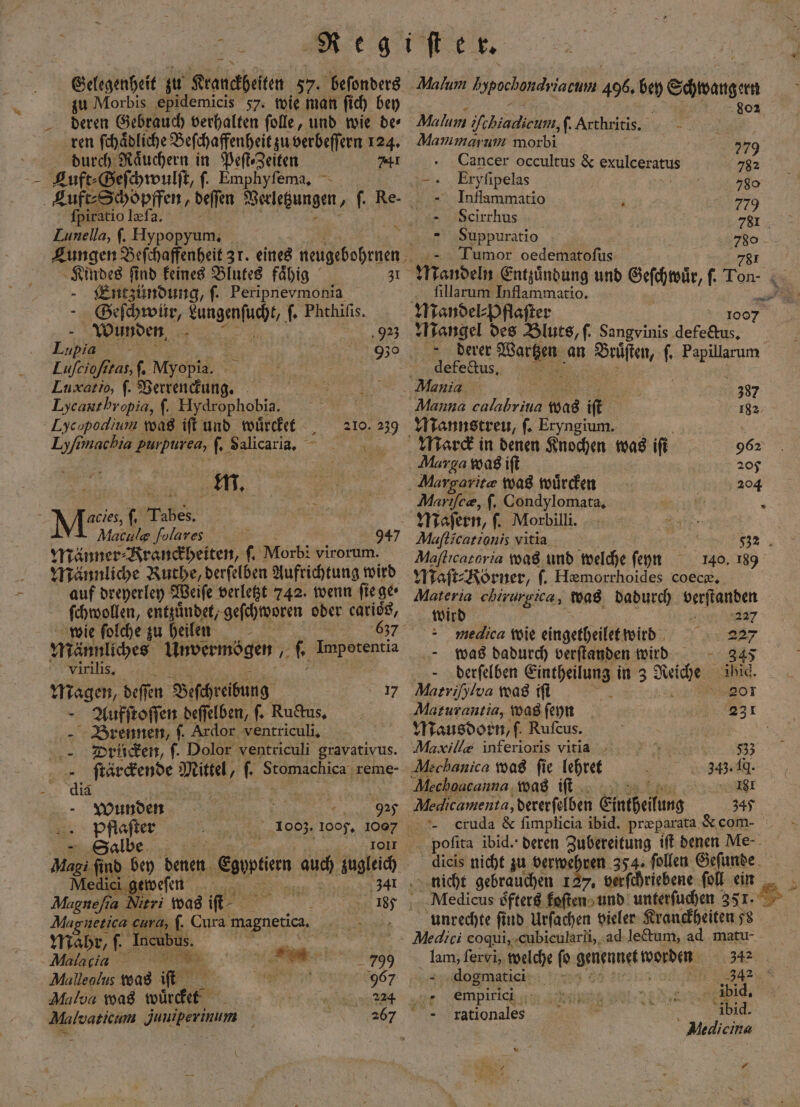 Gelegenheit zu Krauckheiten 57. beſonders zu Morbis epidemicis 57. wie man ſich bey deren Gebrauch verhalten ſolle, und wie de⸗ ren ſchaͤdliche Beſchaffenheit zu verbeſſern 124. durch Raͤuchern in PeflsZeiten 741 ſpiratio læſa. Lunella, ſ. Hypopyum. Entzündung, ſ. Peripnevmonia - Geſchwür, e Phthiſis. Wunden Eu HHH = Luſcioſitas, ſ. Myopia. Luæat io, f. Verrenckung. Lycantbropia, ſ. Hydrophobia. Lycopodlium was ift und würdet - up machia en ſ. Salicaria, 2 M. , Meist, Tabes, Maculg folares £ Männer⸗Kranckheiten, Morbi virorum. Männliche Ruthe, derſelben Aufrichtung wird auf dreyerley Weiſe verletzt 742. wenn ſie ge; 92²³ 210. 239 947 Malvaticum Juniperinum Malum h spochandyi iacuni 496. bey Schwanger ; 02 Malbun: fehiadieum ſ. Arthritis. u Mammarum morbi 779 Cancer occultus &amp; exuleeratus 782 „ Eryfipelas 780 Inflammatio 779 —Scirrhus 781¹ - Suppuratio Tumor oedematofus Mandeln Entzindung und Geſchwuͤr, f. Ton ſillarum Inflammatio. - | u © 1007 a des Bluts, ſ. Sangvinis defectus. derer Wei an e ' Fallen defectus. Mania a 387 Manna e was b it 182 Mannstreu, ſ. Eryngium. Marck in denen Knochen was iſt 962 Marga was ift 205 Aargoritæ was wüͤrcken no Marıfe®, ſ. Condylomata, Maſern, ſ. Morbilli. Mafticarzonis vitia 532 Maſticatoria was und welche ſeyn 140. 189 Maſt⸗Körner, ſ. Hæmorrhoides coecæ. Materia chirurgica, was dadurch elan ſchwollen, entzuͤndet, geſchworen oder carios, wird 5 wie folche zu heilen „ medica wie eingetheilet wird 227 Männliches Unvermögen, . Imporentia was dadurch verſtanden wird 345 virilis. derſelben ee in 3 Rae ihid. Magen, deſſen Beſchreibung 17 Matriſhlva was fi 201 Aufſtoſſen deſſelben, ſ. Ructus. Maturantia, was ſeyn 231 Brennen, ſ. Ardor ventriculi. Mausdorn, ſ. Rufcus. Drücken, ſ. Dolor ventriculi gravativus. Maxil/= inferioris vitia 83 ſtärckende Mittel, ® Stomachica reme- Mechanica was fie lehret 343.19. id | Mechoacanna was iſt 181 Wunden | 925 Medicamenta, dererſelben Eintheilung 34% Pfftlaſter N 1003. ‚1005, 17 cruda &amp; ſimplicia ibid. præparata &amp; com- Salbe g 1011 poſita ibid. deren Zubereitung iſt denen Me. Magi find bey denen ent WA zugleich dicis nicht zu verwehren 354. follen Geſunde Medici geweſen ER 34 nicht gebrauchen 127, verſchriebene fol ein Magneſia Meri was iſt 5 N „ 187 4« Medicus oͤfters koſten und unterſuchen 351. S Aagnetica cura, ſ. Cura magnetica. AAAunreechte find Urſachen vieler Kranckheiten 58 Mahr, ſ. A. ae Medici coqui, cubicularli, ad lectum, ad matu- CCC * Net Sr, welche ſo ene 3 Malleolus was 1 . 967 dogmatict i . 342 Malva was indie a empire ibid. 267 fkationales ibid. ü Medicina 1 0 .