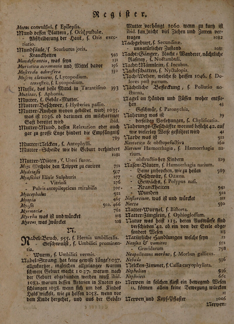 Born conwulſivi, f Epifep Bar 1 Mund deſſen Blattern, f. Oris puſtule. 5 Abſchelberung der Haut, ſ. Oris exco- latio. AR nen Scorbutus ſoris. —Kranckheiten ö N Mundifcantia, was ſeyn 7 Muviatica acrimonia und, Mittel davor Muſcerda ollorifera Mufeus clavatus, ſ. Lycopodium. terreſtris, ſ. Lycopodium. 245 231 156 1 5 Muritas; f. Aphonia. Mutter, ſ. Gebaͤr⸗Mutter. Mutter⸗ Beſchwer, . Hyſterica paſſio. Mutter⸗Buchen wovon gebildet wird! 1035. was iſt 1036. ob darinnen ein milchartiger Saft bereitet wird % ibid. Mutter⸗Mund, deſſen Relaxation oder auch gar zu groſſe Enge hindert die Empfaͤngniß 0 Mutter⸗ Velcken, f. Antophylli. Mutter⸗ Scheide wie die Geburt verhindert 1081 ; Mutter⸗ wüten ‚t. Uteri furor. Mu Methode den Tripper zu curiten 755 Ah driaſis - 957 1 chri Elixir Sd 277 —Vitrioli 78 „ Pulvis antepilepticus mirabilis 305. Myocephalus N 922 Myopia | 465 Myofıs 922. 466 Ahr meciæ A; 762 Myırka was ift und wuͤrcket 218 Mrtus. was imürchet ao eber dracz 955. ſ. Hernia ee * Geſchwulſt, f. e prominen- tia. N 5 Wurm, ſ. Umbilici vermis. Mabel⸗Strang hat keine gewiſſe Laͤnge 037. allzukurtzer, ingleichen allzulanger warum ſchwere Geburt macht 10 37. warum nach der Geburt abgebunden werden muß ibid. ſchlungen 1038. wenn ſich um des Kindes Hals wickelt, wie zu helfen 105 8. wenn vor 3 — + ibid. kan nicht viel Ziehen und Zerren ver⸗ tragen „3087 Nachgeburt, |. Secundine. - unnatürlicher Zuſtand che Nacht⸗Gänger, Nacht⸗ Vanderer, naͤchtliche Raſerey, f. Nockambuli. | Nacht⸗Männlein, ſ. Incubus. Nachtſchatten, ſ. Nyctalopia. 5 Nach⸗Wehen, welche ſo Wee 1046. f. Do- lores poft partum. Nächtliche Beſleckung . f. Pollutio no- &amp;urma,: be 4 N Geschwür, . Paronychia, Nahrung was iſt - derſelben Verletzungen, . . 0 Nahrungs⸗Geſchäffte woraus beſteht 42. auf wie vielerley Weiſe geftöhret wird 4¹ Narbe was iſt | 912 .Narcotica &amp; obſtupefa diva 160 Narium Hæmorrhagia, ſ. la na- rium. b obltructio bey Kindern 829 Naſen⸗Bluten, f. Hæmorrhagia narium. Beine zerbrochen, wie zu heilen 989 Geſchwür, ſ. Ozæna. 1 Gewächs, ſ. e nafı. je - Rranäbeiten 942 Wunden | 922 Naſturtium, was iſt und würdet 217 Natta 930 Natter⸗Wurtzel, f. Biſtorta. LNatter⸗zünglein, ſ. Ophiogloſſum. Natur was heiſt 113. deren Aus wuͤrfe find verſchieden 42. ob ein von der Seele abge⸗ ſondert Weſen : 1% - Natürliche a gen welche ſeyn 12 Naufea &amp; vomitus 2 592 Gravidarum 798. . Neapolitanus morbus, . Morbus gallieus. Nebula 936 Veſcken-Zimmet, f ae eme Art Nephelin 936 Nephritis 661 . koͤnnen allein keine Bewegung würtker 5 0 5 et NVerven⸗