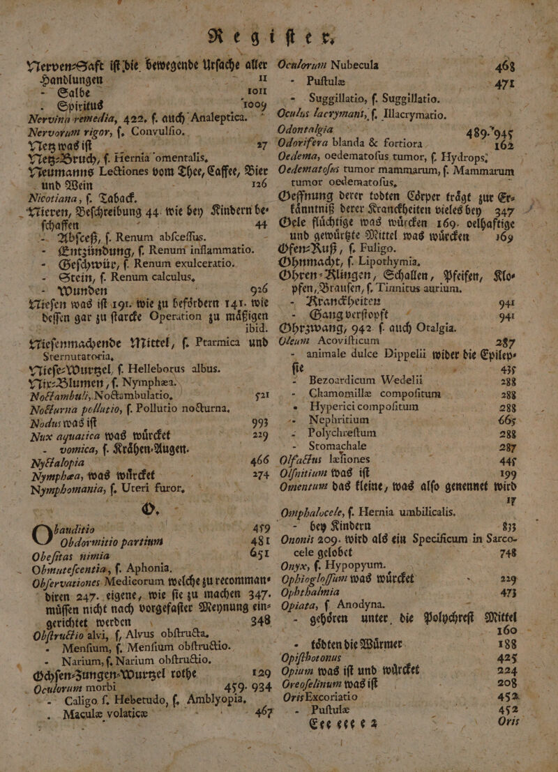 + Handlungen hr 11 1 1003 Er | 2 ruch, ſ. Hernia ars, bannt Lectiones vom r Caffee, Bier und Wein 126 Nicotiana, ſ. Taback. i Beſchreibung 44 wie bey Kindern be⸗ Thale - — Abſceß, ſ. Renum abſceſſus. a Entzündung, ſ. Renum inflammatio. SGeſchwür, f. Renum exulceratio. Stein, ſ. Renum calculus, - Wunden 926 Nieſen was iſt 191. ‚Abi gu befördern 141. wie deſſen gar zu ſtarcke Operation zu ere FLieſenmachende Mittel, ſ. Ptarmica und Sternutatoria, Nieſe⸗Wurtzel, f. Helleborus albus. Nix⸗Blumen, ſ. Nymphæa. an Noctambuli, Noctambulatio. 72¹ Nocturna pollutio, ſ. Pollutio no&amp;urna, N. Nodus was ift - 993 Nux aquatica was würcket 0 - vomica, ſ. Kraͤhen⸗Augen. Nymphaa, was wuͤrcket Nymphomania, 5 len b I bauditio Re RR 490 Obdormitio partium 481 Obe ſitas nimia 631 diren 247. eigene, wie ſie zu machen 347. muͤſſen nicht nach vorgefaſter Meynung ein⸗ oller alvi, f, Alvus An Menfium, ſ. Menſium obſtructio. Narium, ſ. Narium obſtructio. 120 Oculoruni morbi 459. 934 Culigo ſ. Hebetudo, f, ‚Amblyopi, 2 8 volatic 46 Oculorum Nubecula f 468 | - Puftule 47 Suggillatio, f. Suggillatio. 8 10 lacr af e * Odontalgia 480. Odorifera blanda &amp; fortiora 3 ? 708 Oedema, oedematofus tumor, f. Hydrops. Oedematofss tumor mammarum, ſ. Mammarum tumor oedematoſus. Geffnung derer todten Coͤrper traͤgt zur Er⸗ kaͤnntniß derer Kranckheiten vieles bey 347 44 Gele fluͤchtige was wuͤrcken 169. delhaftige und gewuͤrtzte Mittel was wuͤrcken 169 Gfen⸗Ruß, f. Fuligo. 5 Ghnmacht, ſ. Lipothymia. Gbren⸗ Klingen, Schallen, Pfeifen, Klo⸗ pfen, Brauſen, ſ. Tinnitus aurium. - Rrandbeiten A 941 Gang verſtopft 941 Ghrzwang, 942 f. auch Otalgia. Cleum Acoviſticum 8 - 'animale dulce en wider die eplte. f 2. en, 437 Bezoa rdicum ee 288 Chamomillæ compoſitum b 288 Hyperici compoſitum 988 -- Nephritium 665 Polychreſtum 288 Stomachale 287 Olfaus leliones a 140 Olfnitium was ift 199 Omentum das kleine, was alfo genennet wird Omphalocele, ſ. Hernia umbilicalis. bey Kindern 833 Ononis 209. wird als ein Specificum in Sarco- cele gelobet . Onyx, ſ. Hypopyum. Ophiogloffum was würcket 229 Ophthalmia 473 Opiata, ſ Anodyna. m toͤbten die Würmer: 18 Opiffhoronus 425 Opium was ift und wuͤrcket N Creoſelinum was iſt 208 Oris Excoriatio 452 „ Piuſtulæ 8 Eee ee ez Oris