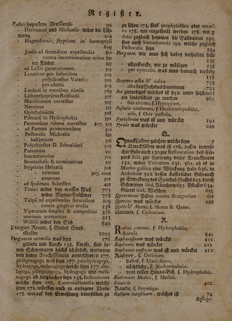 Bulvis artec Preſdenſis f Hartmanni er Michaelis wider die äh. mung 424 2 Hagendornii Type in hæmoptyſi Joelis ad ſecundinas expellendas 810 contra incontinentiam urinæ de⸗ fu — - rer Kinder 835 ad La&amp;is generationem 314 Laxativus pro infantibus 309 A polychreſtus Vateri 309 2 pro adultis N 309 - Lindani in menfibus nimiis 769 Lithonthripticus Rolfincki 307 M iarchionum correctus 305 Nervinus an - Ophthalmicus 308 “ - „ Palmarii in Hydrophobia 7.7993 - Pannonicus rubeus corretus 207. 303 ad Partum premovendum 310 -- „ Pe&amp;toralis Michaelis 681 - balſamicus b 316 Polychreſtus D. Schneider 309 Puerorum = 1 311 Sternutatorius lo Stomachalis &amp; carminativus 315 Stypticus Helvetii 308 5 - internus 307. 1008 n 308 ad ſpaſinum Schefferi 1 Timei wider den weiſſen Fluß 773 - - wider Mutter Befchwer 778 Tulpii ad expellendas ſecundinas 809 = contra gingivas erofas 536 2 Viperarum ſimplex &amp; compofitus 316 uterinus aromaticus 313 Willint wider den Sod F549 purgier⸗ „Kraut, ſ. Gottes Gnad. | - Salbe | | 1012 e remedia was ſeyn 176 gelinde und ſtarcke 138. ſtarcke, ſind de⸗ nen Schwangern hoͤchſt ſchaͤdlich, worinnen hydragoga melanagoga welche ſeyn 177. cho- lagoga, pie hydragoga und mela- nagoga ob dergleichen ſeyn 138. Indicationes welche ſeyn 177. Contraindicantia welche ſeyn 178. wuͤrcken auch in entlegene Theile N 55 19 00 bey Erwehlung dererſelben zu 5 zu ſehen 173. ſind prophylactica oder curatt- va 178. wie eingetheilt werden 178. mit ; dulci zugleich hemmen die Sallbation 190. ſind auch Sternutatoria 192. welche 11 181 Pectoralia ſeyn Purgatio, wie man ſich dabey verhalten fell 138 alzuſtarcke, wie zu maͤßigen 138 per epicraſin, was man dadurch berſtehe | 138 Hurpura alba &amp; rubra 755 alba bey Sechswoͤchnerinnen 7 Pas gutartiges welches iſt 852. unter ſolchen it ein Unterſchied zu machen 861 - Sub cornea, ſ. Hypopyum. Puftule oculorum, ſ. Oculorum puſtulæ. oris, ſ. Oris puftule, Pyrethrum was iſt und wuͤrcket 191 Byrola was wuͤrcket — — 228 Q. Ouackſalber gelehrte welche ſeyn 7 Gueckſilber was iſt 176. deſſen innerli⸗ cher Gebrauch 130 zur Reſtauration des Cor⸗ pers ibid. zur Curirung vieler Kranckheiten ‚13T. wider Volvulum 131. 561. ob es in Arthritide 5 12. deſſen aͤuſſerlicher Gebrauch zu Erweckung des Speichel⸗Fluſſes 633. durch Schmieren ibid. Rauchern 635. ae Gürtel ibid. Waſchen 635 Quercetani Pillen contra ſtranguriam 658 Arcen was wuͤrcket 2228 Quies &amp; Alotus, ſ. Motus &amp; Quies. Guitten, ſ. Cydonium. e Ri cauina, f. Hydrophobia, 8 Rannla 944 Baphaniftrum was wuͤrcket 211 Raphanus was wuͤrcket 211 Raphanus ruſticus was iſt und wuͤrcket zur. Raſerey, ſ. Delirium. Liebes, ſ. Uteri furor, - nächtliche, ſ. No&amp;ambulatio. vom tollen Hunds-Biß, ſ. e | Rationales Medici, ſ. Mei Rancedo 402 Raude, ſ. Impetigo: Reöhum ineffinum, welches ik 1 74 | Refrige-