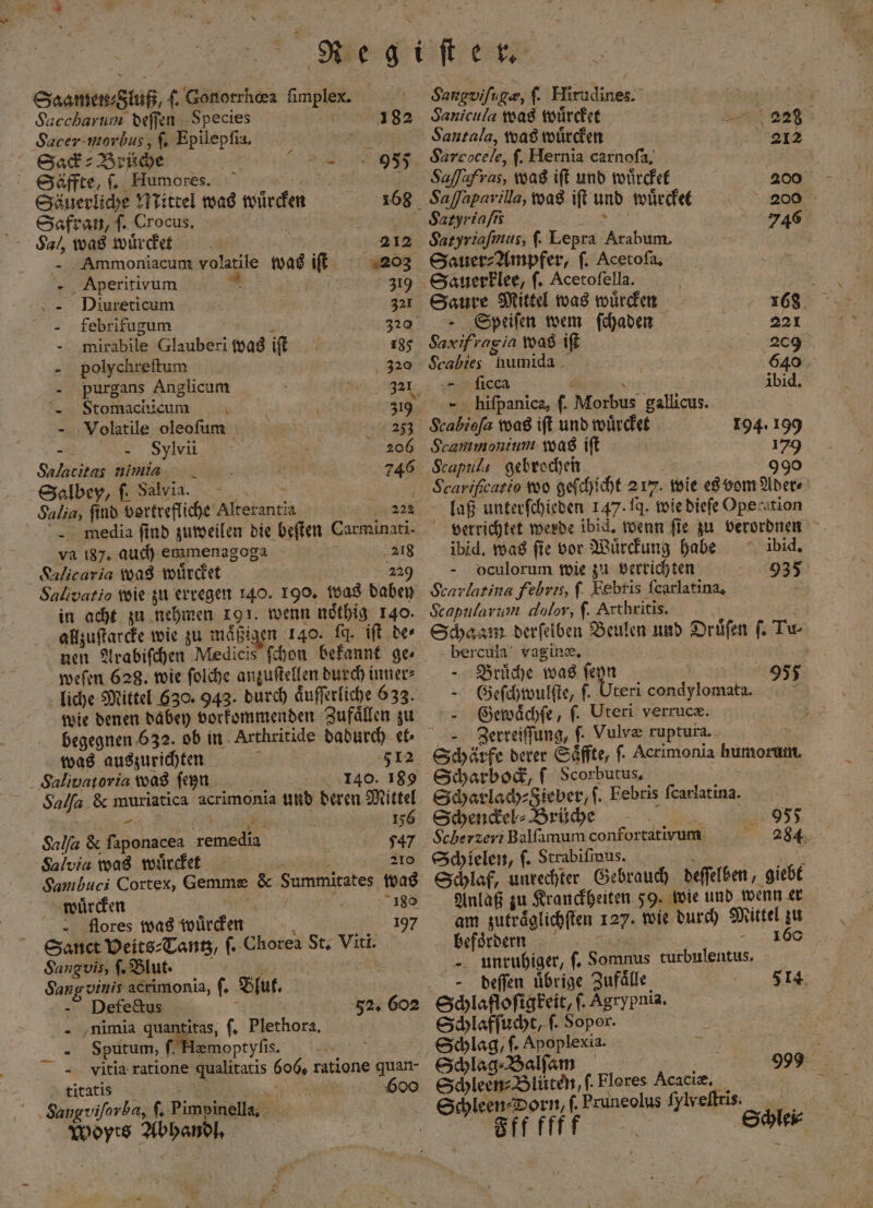 Saamen⸗Sluß, 1 Gonorrhœa fimplex. Succharum deffen Species Sacer morbus, ſ. Epilepſia. 182 Sack ⸗ Brüche Ge 955 Säffte, ſ. Humores. an Säuerliche Mittel was würden 168 Safran, ſ. Crocus. a Sa) was wuͤrcket . 212 Ammoniacum volatile was iſt 203 ‘- Aperitivum ” . 319 VDiureticum 321 febrifugum k 320 mirabile Glauberi was iſt 185 polychreſtum 5 320 purgans Anglicum l „ Stomachicum 319 Volatile oleofum 253 n 206 Salacitas nimis 746 Salbey, ſ. Salvia. | 2 Salia, find vortrefliche Alterantia - media find zuweilen die beſten Carminati- va 187. auch emmenagoga ae 218 Salicaria was wuͤrcket 229 Salivatio wie zu erregen 140. 190. was dabey in acht zu nehmen 191. wenn noͤthig 140. allzuſtarcke wie zu mäßigen 140. [q. iſt de⸗ weſen 628. wie ſolche anzuſtellen durch inner⸗ liche Mittel 630. 943. durch aͤuſſerliche 633. wie denen dabey vorkommenden Zufaͤllen zu begegnen 632. ob in Arthritide dadurch et⸗ was auszurichten ; Salivaroria was ſeyn 1340. 189 Salſa &amp; muriatica acrimonia und deren Mittel r BE 156 Salſa &amp; faponacea remedia 747 Salvia was wuͤrcket : 210 Sambuci Cortex, Gemme &amp; Summitates was würden | er Re 180 flores was wuͤrcken 197 Sanct Veits⸗Tantz, ſ. Chorea St. Viti. Sangvis ſ. Blut. 5 Sangvinis acrimonia, ſ. Bfuf, Defedctus N f 52. 602 - ‚nimia quantitas, ſ. Plethora. - Sputum, ſ. Hemoptyfis. | ” =. vitia-ratione qualitatis 606, ratione quan- titatis a e 600 ‚Sangviforba, ſ. Pimpinella. Woyts Abhandl. x Sangvifu ge, ſ. Hirudines. Sanicula was wuͤrcket Santala, was wuͤrcken 212 Sarcocele, f. Hernia carnoſa. Ssaſſaferus, was iſt und wuͤrcket 200 Saſſaparilla, was iſt und wuͤrcket 200 Satyriafss 8 746 Satyriaſimus, ſ. Lepra Arabum. Sauer⸗ Ampfer, ſ. Acetofa, Sauerklee, ſ. Acetoſella. Saure Mittel was wuͤrcken 168 Speiſen wem ſchaden 221 Saxifragia was iſt 209 Scabies humida | 640 unheea 8 ibid. hiſpanica, ſ. Morbus gallicus. Scabiofa was iſt und wuͤrcket 194. 199 Scammonium was iſt 179 Scapul gebrochen 99 5 09909 Scarifcasio wo geſchicht 2 17. wie es vom Ader⸗ laß unterſchieden 147. J. wie dieſe Operation verrichtet werde ibid. wenn ſie zu verordnen ibid. was fie vor Wuͤrckung habe ibid. oculorum wie zu verrichten 935 Scarlatina febris, f. Febris ſcarlatina. Scapularum dolor, ſ. Arthritis. Schaam derſelben Beulen und Druͤſen ſ. Tu bercula vagin®, —Bruͤche was ſeyn | 955 Geſchwulſte, ſ. Uteri condylomata. Gewaͤchſe, ſ. Uteri verrucæ. ’ Zerreiſſung, ſ. Vulve ruptura. 9 5 Schärfe derer Saͤffte, ſ. Acrimonia humorum. Scharbock, f Scorbutus. Scharladh-äieber,f. Febris ſcarlatina. Schyendel- Brüche Scherzeri Balfamum confortativum Schielen, ſ. Strabiſmus. g f Schlaf, unrechter Gebrauch deſſelben, giebt Anlaß zu Krauckheiten 59. wie und wenn er am zutraͤglichſten 127. wie durch Mittel zu befoͤrdern 160 unruhiger, 9557 284 ſ. Somnus turbulentus. deſeſen uͤbrige Zufaͤlle 514 Schlafloſigkeit, ſ. Agrypnia. Schlafſucht, ſ. Sopor. | Schlag, ſ. Apoplexia. 5 Schlag ⸗Balſam 999 Schleen⸗Blüten, f. Flores Acaciæ. Schleen⸗Dorn, ſ. Pruneolus ſylxeſtris. Fffffff Schlei⸗